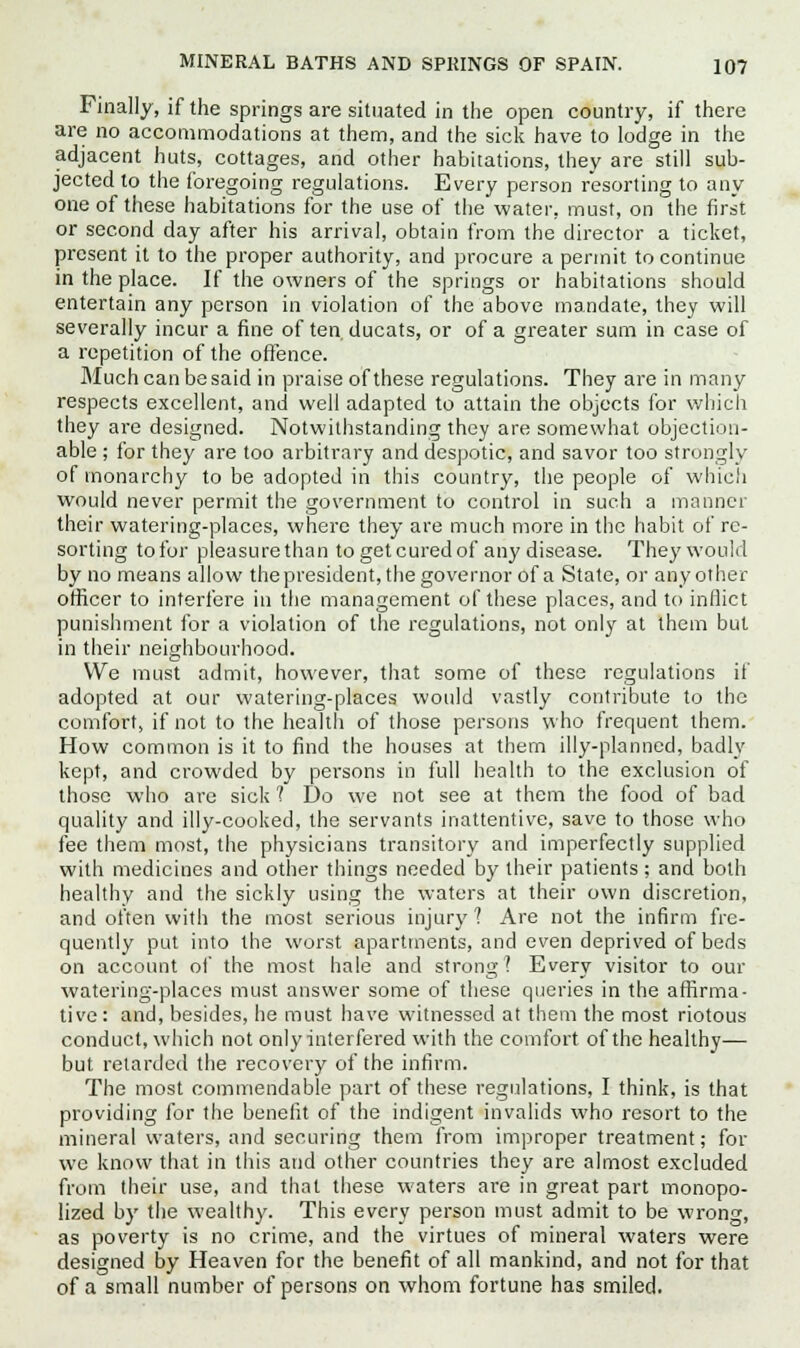 Finally, if the springs are situated in the open country, if there are no accommodations at them, and the sick have to lodge in the adjacent huts, cottages, and other habitations, they are still sub- jected to the foregoing regulations. Every person resorting to any one of these habitations for the use of the water, must, on the first or second day after his arrival, obtain from the director a ticket, present it to the proper authority, and procure a permit to continue in the place. If the owners of the springs or habitations should entertain any person in violation of the above mandate, they will severally incur a fine of ten ducats, or of a greater sum in case of a repetition of the offence. Much can be said in praise of these regulations. They are in many respects excellent, and well adapted to attain the objects for which they are designed. Notwithstanding they are somewhat objection- able ; for they are too arbitrary and despotic, and savor too strongly of monarchy to be adopted in this country, the people of which would never permit the government to control in such a manner their watering-places, where they are much more in the habit of re- sorting to for pleasure than to get cured of any disease. They would by no means allow thepresident, the governor of a State, or any other officer to interfere in the management of these places, and to inflict punishment for a violation of the regulations, not only at them but in their neighbourhood. We must admit, however, that some of these regulations if adopted at our watering-places would vastly contribute to the comfort, if not to the health of those persons who frequent them. How common is it to find the houses at them illy-planned, badly kept, and crowded by persons in full health to the exclusion of those who are sick t Do we not see at them the food of bad quality and illy-cooked, the servants inattentive, save to those who fee them most, the physicians transitory and imperfectly supplied with medicines and other things needed by their patients ; and both healthy and the sickly using the waters at their own discretion, and often with the most serious injury? Are not the infirm fre- quently put into the worst apartments, and even deprived of beds on account of the most hale and strong? Every visitor to our watering-places must answer some of these queries in the affirma- tive : and, besides, he must have witnessed at them the most riotous conduct, which not only interfered with the comfort of the healthy— but retarded the recovery of the infirm. The most commendable part of these regulations, I think, is that providing for the benefit of the indigent invalids who resort to the mineral waters, and securing them from improper treatment; for we know that in this and other countries they are almost excluded from their use, and that these waters are in great part monopo- lized by the wealthy. This every person must admit to be wrong, as poverty is no crime, and the virtues of mineral waters were designed by Heaven for the benefit of all mankind, and not for that of a small number of persons on whom fortune has smiled.