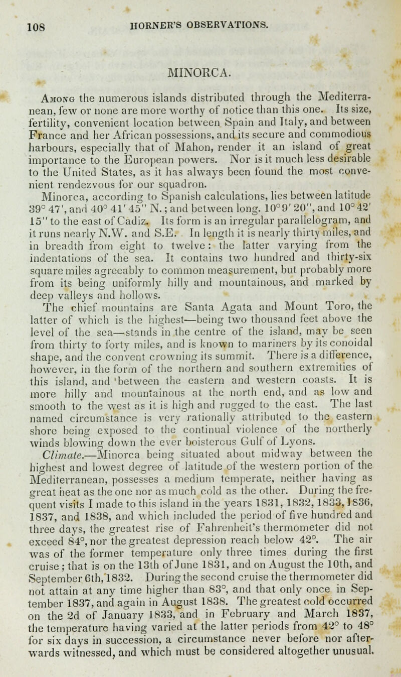 MINORCA. Among the numerous islands distributed through the Mediterra- nean, few or none are more worthy of notice than this one. Its size, fertility, convenient location between Spain and Italy, and between France and her African possessions, and its secure and commodious harbours, especially that of Mahon, render it an island of great importance to the European powers. Nor is it much less desirable to the United States, as it has always been found the most conve- nient rendezvous for our squadron. Minorca, according to Spanish calculations, lies between latitude 39° 47', and 40° 41' 45 N.; and between long. 10°9' 20, and 10°42' 15 to the east of Cadiz. Its form is an irregular parallelogram, and it runs nearly N.W. and S.E. In length it is nearly thirty miles, and in breadth from eight to twelve: the latter varying from the indentations of the sea. It contains two hundred and thirty-six square miles agreeably to common measurement, but probably more from its being uniformly hilly and mountainous, and marked by deep valleys and hollows. The chief mountains are Santa Agata and Mount Toro, the latter of which is the highest—being two thousand feet above the level of the sea—stands in the centre of the island, may be seen from thirty to forty miles, and is known to mariners by its conoidal shape, and the convent crowning its summit. There is a difference, however, in the form of the northern and southern extremities of this island, and 'between the eastern and western coasts. It is more hilly and mountainous at the north end, and as low and smooth to the west as it is high and rugged to the east. The last named circumstance is very rationally attributed to the eastern shore being exposed to the continual violence of the northerly winds blowing down the ever boisterous Gulf of Lyons. Climate.—Minorca being situated about midway between the highest and lowest degree of latitude of the western portion of the Mediterranean, possesses a medium temperate, neither having as great heat as the one nor as much cold as the other. During the fre- quent visits I made to this island in the years 1831, 1832,1833,1836, 1837, and 1838, and which included the period of five hundred and three days, the greatest rise of Fahrenheit's thermometer did not exceed 84°, nor the greatest depression reach below 42°. The air was of the former temperature only three times during the first cruise; that is on the 13th of June 1831, and on August the 10th, and September 6th, 1832. During the second cruise the thermometer did not attain at any time higher than 83°, and that only once in Sep- tember 1837, and again in August 1838. The greatest cold occurred on the 2d of January 1833, and in February and March 1837, the temperature having varied at the latter periods from 42° to 48° for six days in succession, a circumstance never before nor after- wards witnessed, and which must be considered altogether unusual.