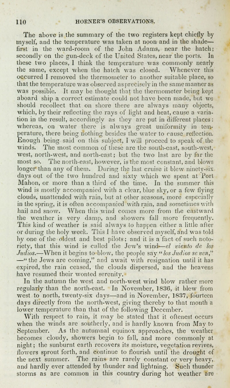 The above is the summary of the two registers kept chiefly by myself, and the temperature was taken at noon and in the shade— first in the ward-room of the John Adams, near the hatch; secondly on the gun-deck of the United States, near the ports. In these two places, I think the temperature was commonly nearly the same, except when the hatch was closed. Whenever this occurred I removed the thermometer to another suitable place, so that the temperature was observed asprecisely in the samemanneras was possible. It may be thought that the thermometer being kept aboard ship a correct estimate could not have been made, but we should recollect that on shore there are always many objects, which, by their reflecting the rays of light and heat, cause a varia- tion in the result, accordingly as they are put in different places: whereas, on water there is always great uniformity in tem- perature, there being nothing besides the water to cause reflection. Enough being said on this subject, I will proceed to speak of the winds. The most common of these are the south-cast, south-west, west, north-west, and north-east; but the two last are by far the most so. The north-east, however, is the most constant, and blows longer than any of them. During the last cruise it blew ninety-six days out of the two hundred and sixty which we spent at Port Mahon, or more than a third of the time. In the summer this wind is mostly accompanied with a clear, blue sky, or a few flying clouds, unattended with rain, but at other seasons, more especially in the spring, it is often accompanied with rain, and sometimes with hail and snow. When this wind comes more from the eastward the weather is very damp, and showers fall more frequently. This kind of weather is said always to happen either a little after or during the holy week. This I have observed myself, and was told by one of the oldest and best pilots; and it is a fact of such noto- riety, that this wind is called the Jew's wind—el viento de los Judios.—When it begins to blow, the people say  los Judios se van, —the Jews are coming, and await with resignation until it has expired, the rain ceased, the clouds dispersed, and the heavens have resumed their wonted serenity. In the autumn the west and north-west wind blow rather more regularly than the north-east. In November, 183G, it blew from west to north, twenty-six days—and in November, 1837, fourteen days directly from the north-west, giving thereby to that month a lower temperature than that of the following December. With respect to rain, it may be stated that it oftenest occurs when the winds are southerly, and is hardly known from May to September. As the autumnal equinox approaches, the weather becomes cloudy, showers begin to fall, and more commonly at night; the sunburnt earth recovers its moisture, vegetation revives, flowers sprout forth, and continue to flourish until the drought of the next summer. The rains are rarely constant or very heavy, and hardly ever attended by thunder and lightning. Such thunder storms as are common in this country during hot weather are