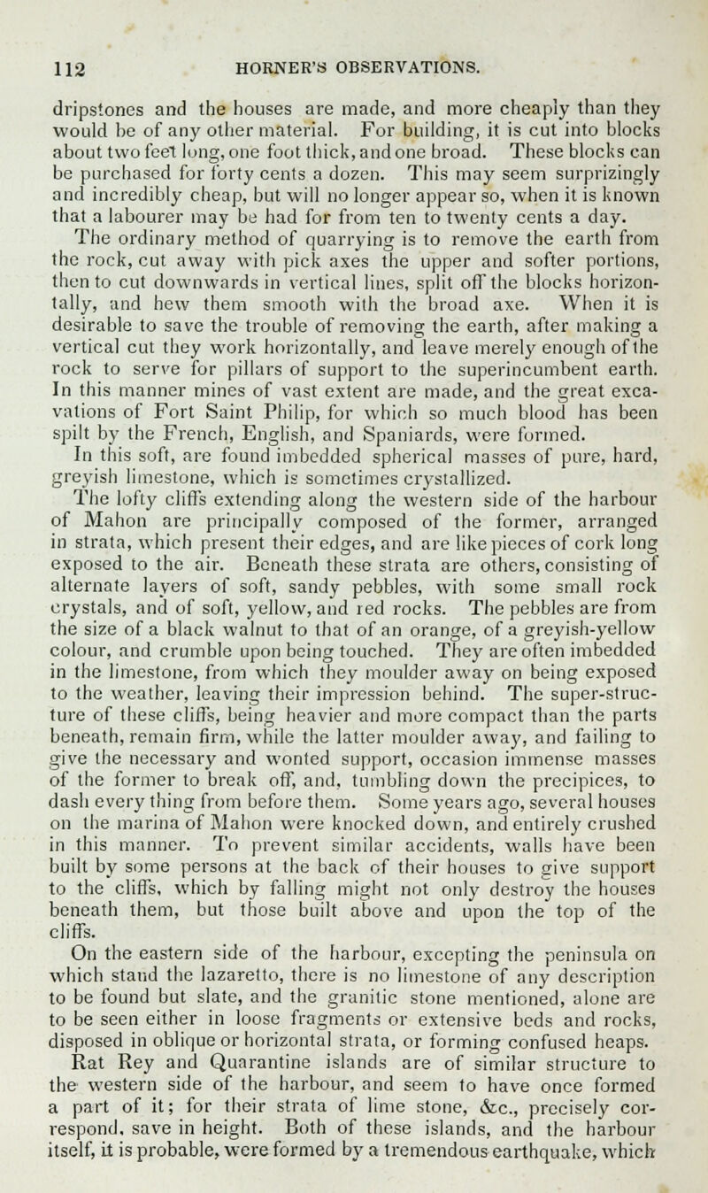 dripstones and the houses are made, and more cheaply than they would be of any other material. For building, it is cut into blocks about two feet long, one foot thick, and one broad. These blocks can be purchased for forty cents a dozen. This may seem surprizingly and incredibly cheap, but will no longer appear so, when it is known that a labourer may be had for from ten to twenty cents a day. The ordinary method of quarrying is to remove the earth from the rock, cut away with pick axes the upper and softer portions, then to cut downwards in vertical lines, split off the blocks horizon- tally, and hew them smooth with the broad axe. When it is desirable to save the trouble of removing the earth, after making a vertical cut they work horizontally, and leave merely enough of the rock to serve for pillars of support to the superincumbent earth. In this manner mines of vast extent are made, and the great exca- vations of Fort Saint Philip, for which so much blood has been spilt by the French, English, and Spaniards, were formed. In this soft, are found imbedded spherical masses of pure, hard, greyish limestone, which is sometimes crystallized. The lofty cliffs extending along the western side of the harbour of Mahon are principally composed of the former, arranged in strata, which present their edges, and are like pieces of cork long exposed to the air. Beneath these strata are others, consisting of alternate layers of soft, sandy pebbles, with some small rock crystals, and of soft, yellow, and red rocks. The pebbles are from the size of a black walnut to that of an orange, of a greyish-yellow colour, and crumble upon being touched. They are often imbedded in the limestone, from which they moulder away on being exposed to the weather, leaving their impression behind. The super-struc- ture of these cliffs, being heavier and more compact than the parts beneath, remain firm, while the latter moulder away, and failing to give the necessary and wonted support, occasion immense masses of the former to break off, and, tumbling down the precipices, to dash every thing from before them. Some years ago, several houses on the marina of Mahon were knocked down, and entirely crushed in this manner. To prevent similar accidents, walls have been built by some persons at the back of their houses to give support to the cliffs, which by falling might not only destroy the houses beneath them, but those built above and upon the top of the cliffs. On the eastern side of the harbour, excepting the peninsula on which stand the lazaretto, there is no limestone of any description to be found but slate, and the granitic stone mentioned, alone are to be seen either in loose fragments or extensive beds and rocks, disposed in oblique or horizontal strata, or forming confused heaps. Rat Rey and Quarantine islands are of similar structure to the western side of the harbour, and seem to have once formed a part of it; for their strata of lime stone, &c, precisely cor- respond, save in height. Both of these islands, and the harbour itself, it is probable, were formed by a tremendous earthquake, which