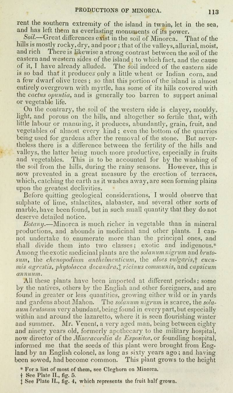 rent the southern extremity of the island in twain, let in the sea, and has left them as everlasting monuments of its power. Soil.—Great differences exisUn the soil of Minorca. That of the hills is mostly rocky, dry, and poor ; that of the valleys, alluvial, moist, and rich There is likewise a strong contrast between the soil of the eastern and western sides of the island ; to which fact, and the cause of it, I have already alluded. The soil indeed of the eastern side is so bad that it produces pnly a little wheat or Indian corn, and a few dwarf olive trees ; so that this portion of the island is almost entirely overgrown with myrtle, has some of its hills covered with the cactus opuntia, and is generally too barren to support animal or vegetable life. On the contrary, the soil of the western side is clayey, mouldy, light, and porous on the hills, and altogether so fertile that, with little labour or manuring, it produces, abundantly, grain, fruit, and vegetables of almost every kind; even the bottom of the quarries being used for gardens after the removal of the stone. But never- theless there is a difference between the fertility of the hills and valleys, the latter being much more productive, especially in fruits and vegetables. This is to be accounted for by the washing of the soil from the hills, during the rainy seasons. However, this is now prevented in a great measure by the erection of terraces, which, catching the earth as it washes away, are seen forming plains upon the greatest declivities. Before quitting geological considerations, I would observe that sulphate of lime, stalactites, alabaster, and several other sorts of marble, have been found, but in such small quantity that they do not deserve detailed notice. Botany.—Minorca is much richer in vegetable than in mineral productions, and abounds in medicinal and other plants. I can- not undertake to enumerate more than the principal ones, and shall divide them into two classes; exotic and indigenous.* Among the exotic medicinal plants are the solarium nigrum and bruto- sum, the chenopodium anthelmenticum, the aloes vulgaris,^ cucu- mis agrestis, phytolacca dccandra.% ricinus communis, and capsicum annuum. All these plants have been imported at different periods; some by the natives, others by the English and other foreigners, and are found in greater or less quantities, growing either wild or in yards and gardens about Mahon. The solanum nigrum is scarce, the sola- numbrutosum very abundant,being found in every part, but especially within and around the lazaretto, where it is seen flourishing winter and summer. Mr. Venent, a very aged man, being between eight}' and ninety years old, formerly apothecary to the military hospital, now director of the Miseracordia dc Espositos, or foundling hospital, informed me that the seeds of this plant were brought from Eng- land by an English colonel, as long as sixty years ago; and having been sowed, had become common. This plant grows to the height * For a list of most of them, see Cleghorn on Minorca. t See Plate II., fig. 5. \ See Plate II., fig. 4, which represents the fruit half grown.