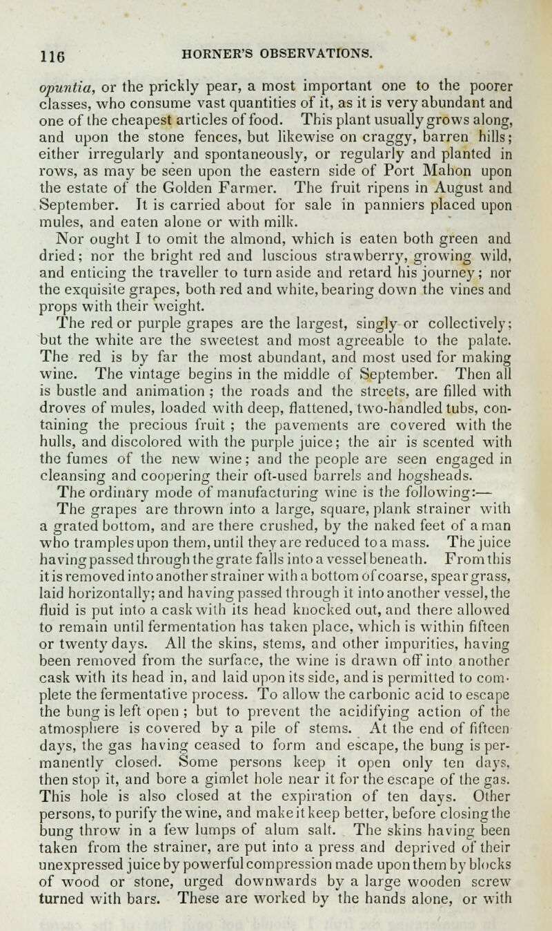opuntia, or the prickly pear, a most important one to the poorer classes, who consume vast quantities of it, as it is very abundant and one of the cheapest articles of food. This plant usually grows along, and upon the stone fences, but likewise on craggy, barren hills; either irregularly and spontaneously, or regularly and planted in rows, as may be seen upon the eastern side of Port Mahon upon the estate of the Golden Farmer. The fruit ripens in August and September. It is carried about for sale in panniers placed upon mules, and eaten alone or with milk. Nor ought I to omit the almond, which is eaten both green and dried; nor the bright red and luscious strawberry, growing wild, and enticing the traveller to turn aside and retard his journey; nor the exquisite grapes, both red and white, bearing down the vines and props with their weight. The red or purple grapes are the largest, singly or collectively; but the white are the sweetest and most agreeable to the palate. The red is by far the most abundant, and most used for making wine. The vintage begins in the middle of September. Then all is bustle and animation ; the roads and the streets, are filled with droves of mules, loaded with deep, flattened, two-handled tubs, con- taining the precious fruit ; the pavements are covered with the hulls, and discolored with the purple juice; the air is scented with the fumes of the new wine; and the people are seen engaged in cleansing and coopering their oft-used barrels and hogsheads. The ordinary mode of manufacturing wine is the following:— The grapes are thrown into a large, square, plank strainer with a grated bottom, and are there crushed, by the naked feet of a man who tramples upon them, until they are reduced to a mass. The juice having passed through the grate fa lis into a vessel beneath. From this it is removed into another strainer with a bottom of coarse, spear grass, laid horizontally; and having passed through it into another vessel, the fluid is put into a cask with its head knocked out, and there allowed to remain until fermentation has taken place, which is within fifteen or twenty days. All the skins, stems, and other impurities, having been removed from the surface, the wine is drawn off into another cask with its head in, and laid upon its side, and is permitted to com- plete the fermentative process. To allow the carbonic acid to escape the bung is left open ; but to prevent the acidifying action of the atmosphere is covered by a pile of stems. At the end of fifteen days, the gas having ceased to form and escape, the bung is per- manently closed. Some persons keep it open only ten days, then stop it, and bore a gimlet hole near it for the escape of the gas. This hole is also closed at the expiration of ten days. Other persons, to purify the wine, and make it keep better, before closing the bung throw in a few lumps of alum salt. The skins having been taken from the strainer, are put into a press and deprived of their unexpressed juice by powerful compression made upon them by blocks of wood or stone, urged downwards by a large wooden screw turned with bars. These are worked by the hands alone, or with