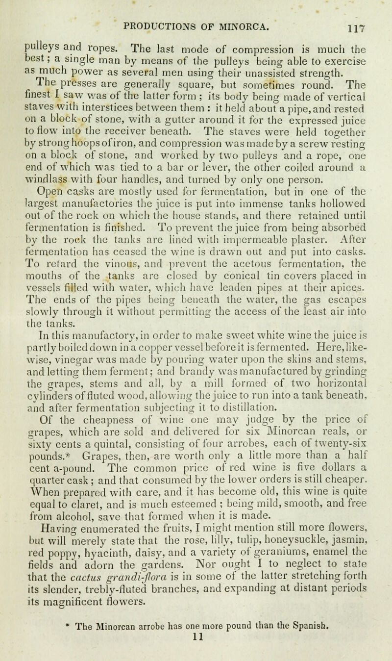 pulleys and ropes. The last mode of compression is much the best; a single man by means of the pulleys being able to exercise as much power as several men using their unassisted strength. The presses are generally square, but sometimes round. The finest I saw was of the latter form ; its body being made of vertical staves with interstices between them : it held about a pipe, and rested on a block of stone, with a gutter around it for the expressed juice to flow into the receiver beneath. The staves were held together by strong hoops of iron, and compression was made by a screw resting on a block of stone, and worked by two pulleys and a rope, one end of which was tied to a bar or lever, the other coiled around a windlass with four handles, and turned by only one person. Open casks are mostly used for fermentation, but in one of the largest manufactories the juice is put into immense tanks hollowed out of the rock on which the house stands, and there retained until fermentation is finished. To prevent the juice from being absorbed by the rock the tanks are lined with impermeable plaster. After fermentation has ceased the wine is drawn out and put into casks. To retard the vinous, and prevent the acetous fermentation, the mouths of the tanks arc closed by conical tin covers placed in vessels filled with water, which have leaden pipes at their apices. The ends of the pipes being beneath the water, the gas escapes slowly through it without permitting the access of the least air into the tanks. In this manufactory, in order to make sweet white wine the juice is partly boiled clown in a copper vessel before it is fermented. Here, like- wise, vinegar was made by pouring water upon the skins and stems, and letting them ferment; and brandy was manufactured by grinding the grapes, stems and all, by a mill formed of two horizontal cylinders of fluted wood, allowing the juice to run into a tank beneath, and after fermentation subjecting it to distillation. Of the cheapness of wine one may judge by the price of sjrapes, which are sold and delivered for six Minorcan reals, or sixty cents a quintal, consisting of four arrobes, each of twenty-six pounds.* Grapes, then, are worth only a little more than a half cent a-pound. The common price of red wine is five dollars a quarter cask; and that consumed by the lower orders is still cheaper. When prepared with care, and it has become old, this wine is quite equal to claret, and is much esteemed ; being mild, smooth, and free from alcohol, save that formed when it is made. Having enumerated the fruits, I might mention still more flowers, but will merely state that the rose, lilly, tulip, honeysuckle, jasmin. red poppy, hyacinth, daisy, and a variety of geraniums, enamel the fields and adorn the gardens. Nor ought I to neglect to state that the cactus grandi-jlora is in some of the latter stretching forth its slender, trebly-fluted branches, and expanding at distant periods its magnificent flowers. ■'o' The Minorcan arrobe has one more pound than the Spanish. 11