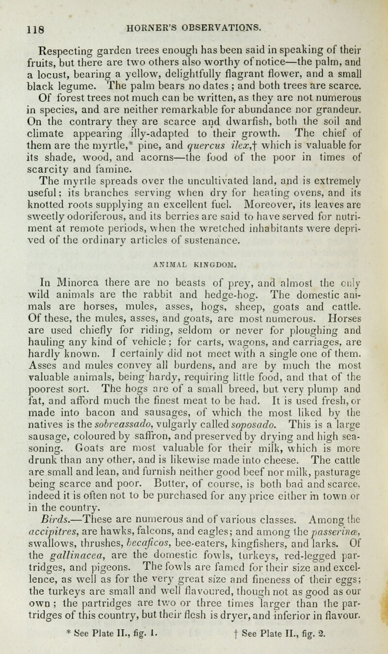 Respecting garden trees enough has been said in speaking of their fruits, but there are two others also worthy of notice—the palm, and a locust, bearing a yellow, delightfully flagrant flower, and a small black legume. The palm bears no dates ; and both trees are scarce. Of forest trees not much can be written, as they are not numerous in species, and are neither remarkable for abundance nor grandeur. On the contrary they are scarce and dwarfish, both the soil and climate appearing illy-adapted to their growth. The chief of them are the myrtle,* pine, and quercus ilex,] which is valuable for its shade, wood, and acorns—the food of the poor in times of scarcity and famine. The myrtle spreads over the uncultivated land, and is extremely useful; its branches serving when dry for heating ovens, and its knotted roots supplying an excellent fuel. Moreover, its leaves are sweetly odoriferous, and its berries are said to have served for nutri- ment at remote periods, when the wretched inhabitants were depri- ved of the ordinary articles of sustenance. ANIMAL KINGDOM. In Minorca there are no beasts of prey, and almost the only wild animals are the rabbit and hedge-hog. The domestic ani- mals are horses, mules, asses, hogs, sheep, goats and cattle. Of these, the mules, asses, and goats, are most numerous. Horses are used chiefly for riding, seldom or never for ploughing and hauling any kind of vehicle; for carts, wagons, and carriages, are hardly known. I certainly did not meet with a single one of them. Asses and mules convey all burdens, and are by much the most valuable animals, being hardy, requiring little food, and that of the poorest sort. The hogs are of a small breed, but very plump and fat, and afford much the finest meat to be had. It is used fresh, or made into bacon and sausages, of which the most liked by the natives is the sobreassado, vulgarly called soposado. This is a large sausage, coloured by saffron, and preserved by drying and high sea- soning. Goats are most valuable for their milk, which is more drunk than any other, and is likewise made into cheese. The cattle are small and lean, and furnish neither good beef nor milk, pasturage being scarce and poor. Butter, of course, is both bad and scarce, indeed it is often not to be purchased for any price either in town or in the country. Birds.—These are numerous and of various classes. Among the accipitres, are hawks, falcons, and eagles; and among the passerina, swallows, thrushes, hecaficos, bee-eaters, kingfishers, and larks. Of the gallinacea, are the domestic fowls, turkeys, red-legged par- tridges, and pigeons. The fowls are famed for their size and excel- lence, as well as for the very great size and fineness of their eggs; the turkeys are small and well flavoured, though not as good as our own ; the partridges are two or three times larger than the par- tridges of this country, but their flesh is dryer, and inferior in flavour.