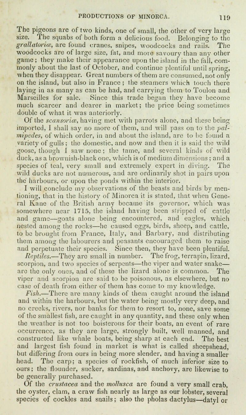 The pigeons are of two kinds, one of small, the other of very large size. The squabs of both form a delicious food. Belonging to the grallaiorice, are found cranes, snipes, woodcocks and rails. The woodcocks are of large size, fat, and more savoury than any other game ; they make their appearance upon the island in the fall, com- monly about the last of October, and continue plentiful until spring, when they disappear. Great numbers of them are consumed, not only on the island, but also in France ; the steamers which touch there laying in as many as can be had, and carrying them to Toulon and Marseilles for sale. Since this trade began they have become much scarcer and dearer in market; the price being sometimes double of what it was anteriorly. Of the scansorice, having met with parrots alone, and these being imported, I shall say no more of them, and will pass on to the pal- mipedes, of which order, in and about the island, are to be found a variety of gulls; the domestic, and now and then it is said the wild goose, though I saw none; the tame, and several kinds of wild duck, as a brownish-black one, which is of medium dimensions ; and a species of teal, very small and extremely expert in diving. The wild ducks are not numerous, and are ordinarily shot in pairs upon the harbours, or upon the ponds within the interior. I will conclude my observations of the beasts and birds by men- tioning, that in the history of Minorca it is stated, that when Gene- ral Kane of the British army became its governor, which was somewhere near 1715, the island having been stripped of cattle and game—goats alone being encountered, and eagles, which nested among the rocks—he caused eggs, birds, sheep, and cattle, to be brought from France, Italy, and Barbary, and distributing them among the labourers and peasants encouraged them to raise and perpetuate their species. Since then, they have been plentiful. Reptiles.—They arc small in number. The frog, terrapin, lizard, scorpion, and two species of serpents—the viper and water snake— are the only ones, and of these the lizard alone is common. The viper and scorpion are said to be poisonous, as elsewhere, but no case of death from either of them has come to my knowledge. Fish.—There are many kinds of them caught around the island and within the harbours, but the water being mostly very deep, and no creeks, rivers, nor banks for them to resort to, none, save some of the smallest fish, are caught in any quantity, and these only when the weather is not too boisterous for their boats, an event of rare occurrence, as they are large, strongly built, well manned, and constructed like whale boats, being sharp at each end. The best and largest fish found in market is what is called sheepshead, but differing from ours in being more slender, and having a smaller head. The carp; a species of rockfish, of much inferior size to ours; the flounder, sucker, sardinas, and anchovy, are likewise to be generally purchased. Of the Crustacea and the mollusca are found a very small crab, the oyster, clam, a craw fish nearly as large as our lobster, several species of cockles and snails; also the pholas dactylus—datyl or