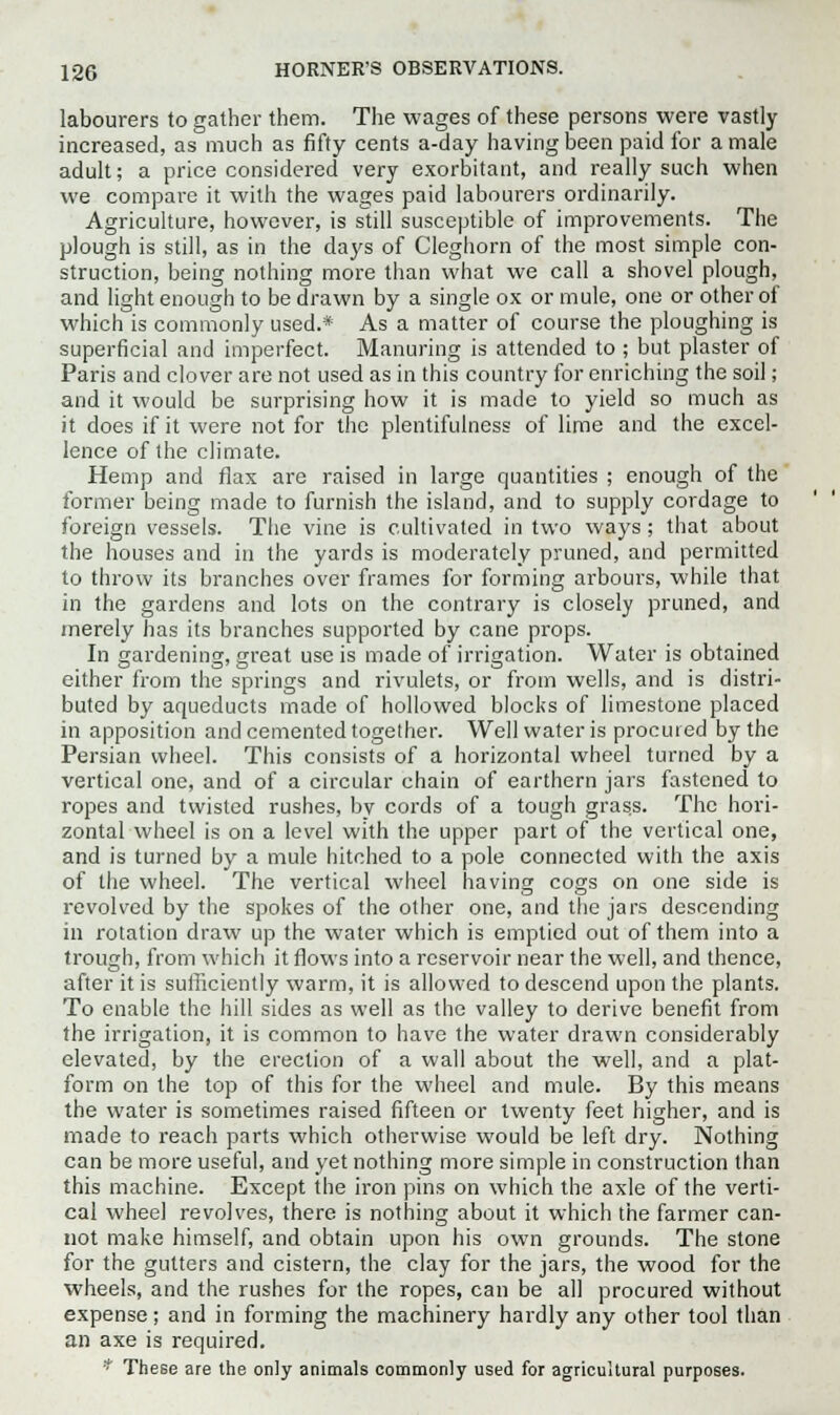 labourers to gather them. The wages of these persons were vastly increased, as much as fifty cents a-day having been paid for a male adult; a price considered very exorbitant, and really such when we compare it with the wages paid labourers ordinarily. Agriculture, however, is still susceptible of improvements. The plough is still, as in the days of Cleghorn of the most simple con- struction, being nothing more than what we call a shovel plough, and light enough to be drawn by a single ox or mule, one or other of which is commonly used.* As a matter of course the ploughing is superficial and imperfect. Manuring is attended to ; but plaster of Paris and clover are not used as in this country for enriching the soil; and it would be surprising how it is made to yield so much as it does if it were not for the plentifulness of lime and the excel- lence of the climate. Hemp and flax are raised in large quantities ; enough of the former being made to furnish the island, and to supply cordage to foreign vessels. The vine is cultivated in two ways; that about the houses and in the yards is moderately pruned, and permitted to throw its branches over frames for forming arbours, while that in the gardens and lots on the contrary is closely pruned, and merely has its branches supported by cane props. In gardening, great use is made of irrigation. Water is obtained either from the springs and rivulets, or from wells, and is distri- buted by aqueducts made of hollowed blocks of limestone placed in apposition and cemented together. Well water is procured by the Persian wheel. This consists of a horizontal wheel turned by a vertical one, and of a circular chain of earthern jars fastened to ropes and twisted rushes, by cords of a tough grass. The hori- zontal wheel is on a level with the upper part of the vertical one, and is turned by a mule hitched to a pole connected with the axis of the wheel. The vertical wheel having cogs on one side is revolved by the spokes of the other one, and the jars descending in rotation draw up the water which is emptied out of them into a trough, from which it flows into a reservoir near the well, and thence, after it is sufficiently warm, it is allowed to descend upon the plants. To enable the hill sides as well as the valley to derive benefit from the irrigation, it is common to have the water drawn considerably elevated, by the erection of a wall about the well, and a plat- form on the top of this for the wheel and mule. By this means the water is sometimes raised fifteen or twenty feet higher, and is made to reach parts which otherwise would be left dry. Nothing can be more useful, and yet nothing more simple in construction than this machine. Except the iron pins on which the axle of the verti- cal wheel revolves, there is nothing about it which the farmer can- not make himself, and obtain upon his own grounds. The stone for the gutters and cistern, the clay for the jars, the wood for the wheels, and the rushes for the ropes, can be all procured without expense; and in forming the machinery hardly any other tool than an axe is required. * These are the only animals commonly used for agricultural purposes.