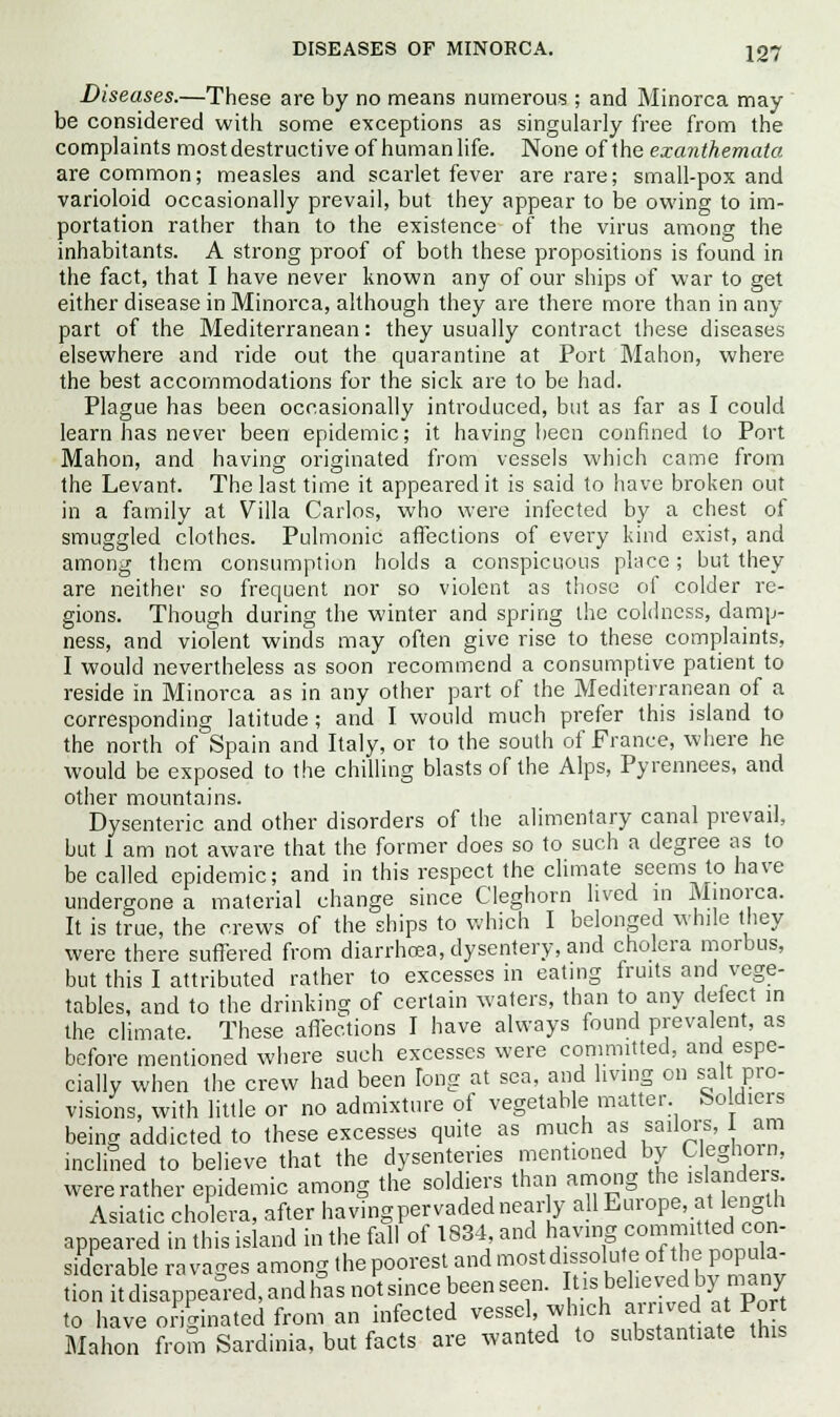 Diseases.—These are by no means numerous ; and Minorca may be considered with some exceptions as singularly free from the complaints mostdestructive of human life. None of the exanthemata are common; measles and scarlet fever are rare; small-pox and varioloid occasionally prevail, but they appear to be owing to im- portation rather than to the existence of the virus among the inhabitants. A strong proof of both these propositions is found in the fact, that I have never known any of our ships of war to get either disease in Minorca, although they are there more than in any part of the Mediterranean: they usually contract these diseases elsewhere and ride out the quarantine at Port Mahon, where the best accommodations for the sick are to be had. Plague has been occasionally introduced, but as far as I could learn has never been epidemic; it having been confined to Port Mahon, and having originated from vessels which came from the Levant. The last time it appeared it is said to have broken out in a family at Villa Carlos, who were infected by a chest ot smuggled clothes. Pulmonic affections of every kind exist, and among them consumption holds a conspicuous place; but they are neither so frequent nor so violent as those of colder re- gions. Though during the winter and spring the coldness, damp- ness, and violent winds may often give rise to these complaints, I would nevertheless as soon recommend a consumptive patient to reside in Minorca as in any other part of the Mediterranean of a corresponding latitude ; and I would much prefer this island to the north of Spain and Italy, or to the south of France, where he would be exposed to the chilling blasts of the Alps, Pyrennees, and other mountains. Dysenteric and other disorders of the alimentary canal prevail, but 1 am not aware that the former does so to such a degree as to be called epidemic; and in this respect the climate seems to have undergone a material change since Cleghorn lived in Minorca. It is true, the crews of the ships to which I belonged while they were there suffered from diarrhoea, dysentery, and cholera morbus, but this I attributed rather to excesses in eating fruits and vege- tables, and to the drinking of certain waters, than to any defect in the climate. These affections I have always found prevalent, as before mentioned where such excesses were committed, and espe- cially when the crew had been fong at sea, and living on salt pro- visions, with little or no admixture of vegetable matter Soldiers being addicted to these excesses quite as much as sailors, 1 am inclined to believe that the dysenteries mentioned by Cleghorn, were rather epidemic among the soldiers than among the islander Asiatic cholera, after havingpervadednearly allEurope, at length appeared in this island in the fall of 1834 and having ■committed con- siderable ravages among thepoorfttandnwstd^utecrfthepopBfa. tionitdisaPPeared,andhasnotsmcebeenseen. »»^^.m*g to have originated from an infected vessel, which an ved_ at Port Mahon from Sardinia, but facts are wanted to substantiate this