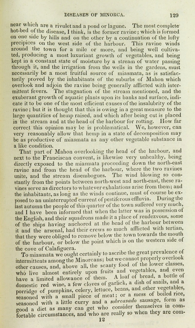 near which are a rivulet and a pond or lagune. The most complete hot-bed of the disease, I think, is the former ravine; which is formed on one side by hills and on the other by a continuation of the lofty precipices on the west side of the harbour. This ravine winds around the town for a mile or more, and being well cultiva- ted, producing a most luxuriant growth of vegetables, and being kept in a constant state of moisture by a stream of water passing through it, and the irrigation from the wells in the gardens, must necessarily be a most fruitful source of miasmata, as is satisfac- torily proved by the inhabitants of the suburbs of Mahon which overlook and adjoin the ravine being generally afflicted with inter- mittent fevers. The stagnation of the stream mentioned, and the exuberant growth of aquatic plants upon its banks and surface, indi- cate it to be one of the most efficient causes of the insalubrity of the ravine; but it is thought that this is owing in a great measure to the large quantities of hemp raised, and which after being cut is placed in the stream and at the head of the harbour for rotting. How far correct this opinion may be is problematical. We, however, can very reasonably allow that hemp in a state of decomposition may be as productive of miasmata as any other vegetable substance in a like condition. That part of Mahon overlooking the head of the harbour, and next to the Franciscan convent, is likewise very unhealthy, being directly exposed to the miasmata proceeding down the north-east ravine and from the head of the harbour, where the two ravines unite, and the stream disembogues. The wind blowing so con- stantly from the points between north-west and north-east, these ra- vines serve as directors to whatever exhalations arise from them; and the inhabitants, as long as the winds continue, must of course be ex- posed to an uninterrupted current of pestiferous effluvia. During the last autumn the people of this quarter of the town suffered very much, and I have been informed that when the latter was in possession of the English, and their squadrons made it a place of rendezvous, some of the ships having anchored at the head of the harbour between it and the arsenal, had their crews so much afflicted with tertian that they were obliged to remove below the town towards the mouth of the harbour, or below the point which is on the western side ol the cove of Calafiguera. r To miasmata we ought certainly to ascribe the great prevalence of mtermittents among the Minorcans; but we cannot properly overlook other causes, and, above all, the scanty food of the lower classes who live almost entirely upon fruits and vegetables anj even have a limited allowance of them. A loaf of bread a bottl,of domestic red wine, a few cloves of gariick, a dish ot snails, and a porridge of pumpkins, celery, lettuce, beans, and other vegetables, seasoned with a small piece of meat; or a mess of boiled rice, ea oSed with a little curry and a sobreasado sausage, form as good a diet as many can get who consider themselves m com- fortable circumstances, and who are really so when they are com- 12