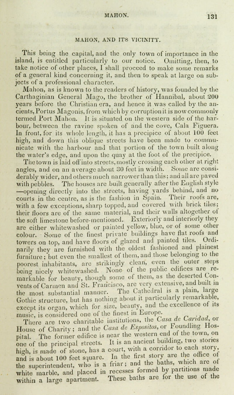 MAHON, AND ITS VICINITY. This being the capital, and the only town of importance in the island, is entitled particularly to our notice. Omitting, then, to take notice of other places, I shall proceed to make some remarks of a general kind concerning it, and then to speak at large on sub- jects of a professional character. Mahon, as is known to the readers of history, was founded by the Carthaginian General Mago, the brother of Hannibal, about 200 years before the Christian era, and hence it was called by the an- cients, Portus Magonis, from which by corruption it is now commonly termed Port Mahon. It is situated on the western side of the har- bour, between the ravine spoken of and the cove, Gala Figuera. In front, for its whole length, it has a precipice of about 100 feet high, and down this oblique streets have been made to commu- nicate with the harbour and that portion of the town built along the water's edge, and upon the quay at the foot of the precipice. The town is laid off into streets, mostly crossing each other at right angles, and on an average about 30 feet in width. Some are consi- derably wider, and others much narrower than this; and all are paved with pebbles. The houses are built generally after the English style —opening directly into the streets, having yards behind, and no courts in the centre, as is the fashion in Spain. Their roofs are, with a few exceptions, sharp topped, and covered with brick tiles; their floors are of the same material, and their walls altogether of the soft limestone before-mentioned. Exteriorly and interiorly they are either whitewashed or painted yellow, blue, or of some other colour. Some of the finest private buildings have flat roofs and towers on top, and have floors of glazed and painted tiles. Ordi- narily they are furnished with the oldest fashioned and plainest furniture ; but even the smallest of them, and those belonging to the poorest inhabitants, are strikingly clean, even the outer steps being nicely whitewashed. None of the public edifices are re- markable for beauty, though some of them, as the deserted Con- vents of Carmen and St. Francisco, are very extensive, and built in the most substantial manner. The Cathedral is a plain, large Gothic structure, but has nothing about it particularly remarkable, except its organ, which for size, beauty, and the excellence of its music, is considered one of the finest in Europe. ,-_.,, There are two charitable institutions, the Casade Candad, or House of Charity; and the Casa de Espartos, or Foundling Hos- pital. The former edifice is near the western end of the town, on one of the principal streets. It is an ancient building, two stones high, is made of stone, has a court, with a corridor to each story and is about 100 feet square. In the nrst story are the office oi the superintendent, who is a friar; and the baths, which areM»f white marble, and placed in recesses formed by pa. tit ions made within a large apartment. These baths are for the use of the