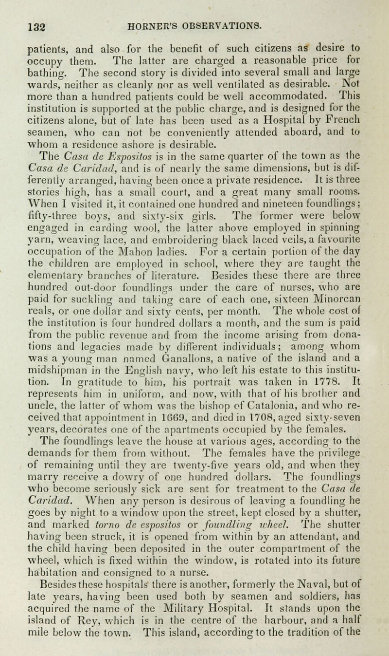 patients, and also for the benefit of such citizens as desire to occupy them. The latter are charged a reasonable price for bathing. The second story is divided into several small and large wards, neither as cleanly nor as well ventilated as desirable. Not more than a hundred patients could be well accommodated. This institution is supported at the public charge, and is designed for the citizens alone, but of late has been used as a Hospital by French seamen, who can not be conveniently attended aboard, and to whom a residence ashore is desirable. The Casa de Espositos is in the same quarter of the town as the Casa de Caridad, and is of nearly the same dimensions, but is dif- ferently arranged, having been once a private residence. It is three stories high, has a small court, and a great many small rooms. When I visited it, it contained one hundred and nineteen foundlings; fifty-three boys, and sixty-six girls. The former were below engaged in carding wool, the latter above employed in spinning yarn, weaving lace, and embroidering black laced veils, a favourite occupation of the Mahon ladies. For a certain portion of the day the children arc employed in school, where they are taught the elementary branches of literature. Besides these there are three hundred out-door foundlings under the care of nurses, who are paid for suckling and taking care of each one, sixteen Minorcan reals, or one dollar and sixty cents, per month. The whole cost of the institution is four hundred dollars a month, and the sum is paid from the public revenue and from the income arising from dona- tions and legacies made by different individuals; among whom was a young man named Ganallons, a native of the island and a midshipman in the English navy, who left his estate to this institu- tion. In gratitude to him, his portrait was taken in 1778. It represents him in uniform, and now, with that of his brother and uncle, the latter of whom was the bishop of Catalonia, and who re- ceived that appointment in 16G9, and died in 1708, aged sixty-seven years, decorates one of the apartments occupied by the females. The foundlings leave the house at various ages, according to the demands for them from without. The females have the privilege of remaining until they are twenty-five years old, and when they marry receive a dowry of one hundred dollars. The foundlings who become seriously sick are sent for treatment to the Casa de Caridad. When any person is desirous of leaving a foundling he goes by night to a window upon the street, kept closed by a shutter, and marked torno de espositos or foundling wheel. The shutter having been struck, it is opened from within by an attendant, and the child having been deposited in the outer compartment of the wheel, which is fixed within the window, is rotated into its future habitation and consigned to a nurse. Besides these hospitals there is another, formerly the Naval, but of late years, having been used both by seamen and soldiers, has acquired the name of the Military Hospital. It stands upon the island of Rey, which is in the centre of the harbour, and a half mile below the town. This island, according to the tradition of the