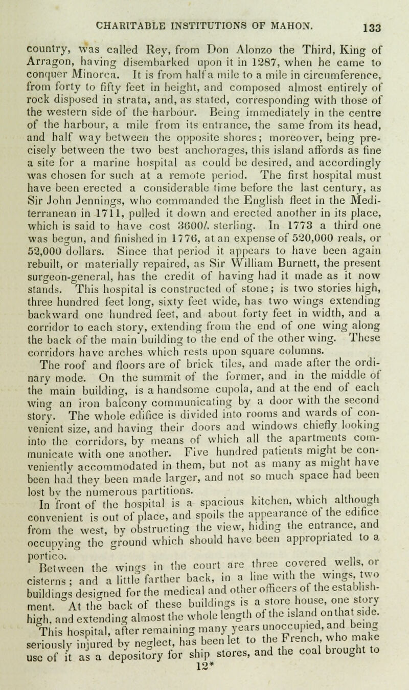 country, was called Rey, from Don Alonzo the Third, King of Arragon, having disembarked upon it in 1287, when he came to conquer Minorca. It is from half a mile to a mile in circumference, from forty to fifty feet in height, and composed almost entirely of rock disposed in strata, and, as stated, corresponding with those of the western side of the harbour. Being immediately in the centre of the harbour, a mile from its entrance, the same from its head, and half way between the opposite shores; moreover, being pre- cisely between the two best anchorages, this island affords as fine a site for a marine hospital as could be desired, and accordingly was chosen for such at a remote period. The first hospital must have been erected a considerable lime before the last century, as Sir John Jennings, who commanded the English fleet in the Medi- terranean in 1711, pulled it down and erected another in its place, which is said to have cost 3800/. sterling. In 1773 a third one was begun, and finished in 1776, at an expense of 520,000 reals, or 52,000 dollars. Since that period it appears to have been again rebuilt, or materially repaired, as Sir William Burnett, the present surgeon-general, has the credit of having had it made as it now stands. This hospital is constructed of stone; is two stories high, three hundred feet long, sixty feet wide, has two wings extending backward one hundred feet, and about forty feet in width, and a corridor to each story, extending from the end of one wing along the back of the main building to the end of the other wing. These corridors have arches which rests upon square columns. The roof and floors are of brick tiles, and made after the ordi- nary mode. On the summit of the former, and in the middle of the main building, is a handsome cupola, and at the end of each wing an iron balcony communicating by a door with the second story. The whole edifice is divided into rooms and wards of con- venient size, and having their doors and windows chiefly looking into the corridors, by means of which all the apartments com- municaie with one another. Five hundred patients might be con- veniently accommodated in them, but not as many as might have been had they been made larger, and not so much space had been lost bv the numerous partitions. ■■111 u In front of the hospital is a spacious kitchen, which although convenient is out of place, and spoils the appearance of the edifice from the west, by obstructing the view, hiding the entrance, and occupying the ground which should have been appropriated to a ^Between the wings in the court are three covered wells or cisterns; and a little farther back, in a, hne with the.wings two buildings designed for the medical and other officers of the estabhsh- ment. °At the back of these buildings is a store house, one story high, and extending almost the whole length of the islandI on hat s de This hospital, after remaining many years unoccupied, and being seriously injured by neglect, has been let to the French,,whc.make use of it as a depository for ship stores, and the coal biought to 12*