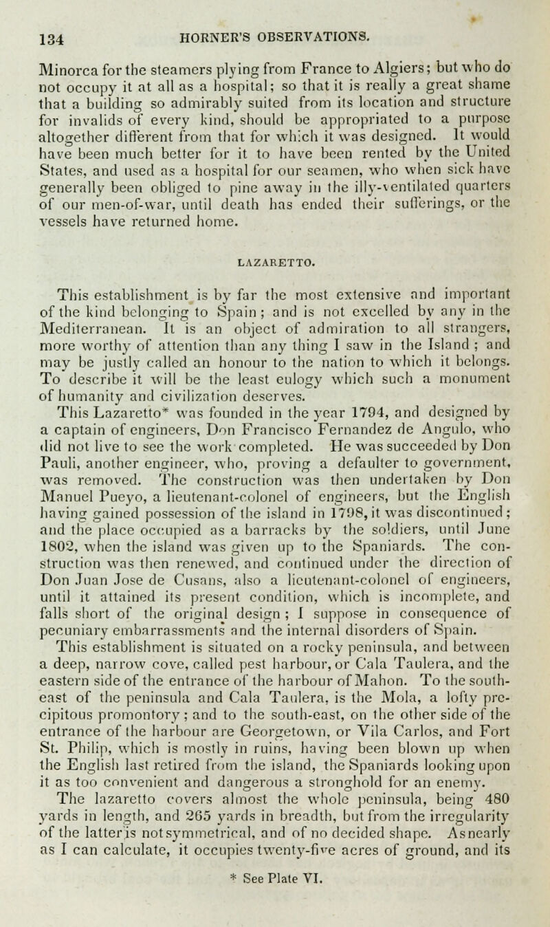 Minorca for the steamers plying from France to Algiers; but who do not occupy it at all as a hospital; so that it is really a great shame that a building so admirably suited from its location and structure for invalids of every kind, should be appropriated to a purpose altogether different from that for which it was designed. It would have been much better for it to have been rented by the United States, and used as a hospital for our seamen, who when sick have generally been obliged to pine away in the illy-ventilated quarters of our men-of-war, until death has ended their sufferings, or the vessels have returned home. LAZARETTO. This establishment is by far the most extensive and important of the kind belonging to Spain ; and is not excelled by any in the Mediterranean. It is an object of admiration to all strangers, more worthy of attention than any thing I saw in the Island ; and may be justly called an honour to the nation to which it belongs. To describe it will be the least eulogy which such a monument of humanity and civilization deserves. This Lazaretto was founded in the year 1794, and designed by a captain of engineers, Don Francisco Fernandez de Angulo, who did not live to see the work completed. He was succeeded by Don Pauli, another engineer, who, proving a defaulter to government, was removed. The construction was then undertaken by Don Manuel Pueyo, a lieutenant-colonel of engineers, but the English having gained possession of the island in 1798, it was discontinued ; and the place occupied as a barracks by the soldiers, until June 1802, when the island was given up to the Spaniards. The con- struction was then renewed, and continued under the direction of Don Juan Jose de Cusans, also a lieutenant-colonel of engineers, until it attained its present condition, which is incomplete, and falls short of the original design ; I suppose in consequence of pecuniary embarrassments and the internal disorders of Spain. This establishment is situated on a rocky peninsula, and between a deep, narrow cove, called pest harbour, or Cala Taulera, and the eastern side of the entrance of the harbour of Mahon. To the south- east of the peninsula and Cala Taulera, is the Mola, a lofty pre- cipitous promontory ; and to the south-east, on the other side of the entrance of the harbour are Georgetown, or Vila Carlos, and Fort St. Philip, which is mostly in ruins, having been blown up when the English last retired from the island, the Spaniards looking upon it as too convenient, and dangerous a stronghold for an enemv. The lazaretto covers almost the whole peninsula, being 480 yards in length, and 265 yards in breadth, but from the irregularity of the latter is not symmetrical, and of no decided shape. Asnearly as I can calculate, it occupies twenty-five acres of ground, and its