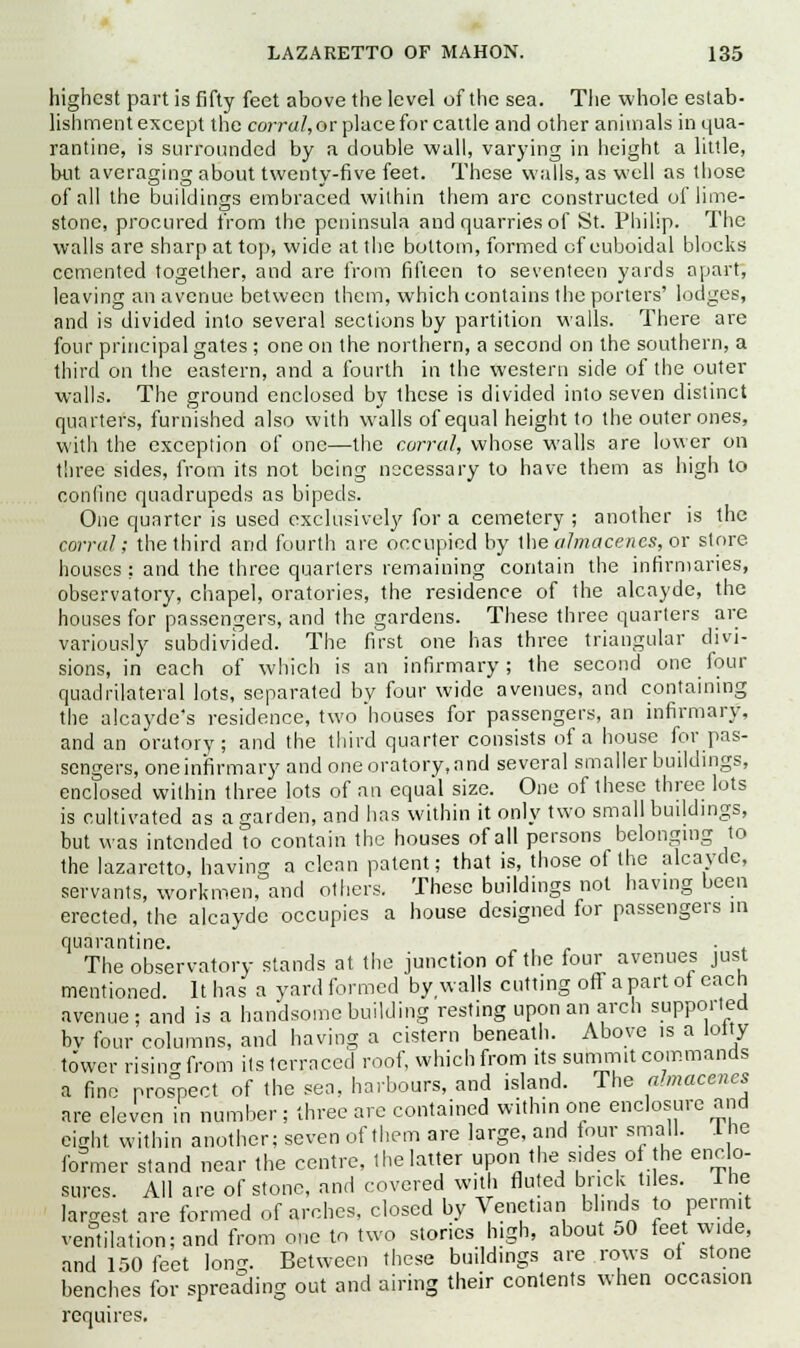 highest part is fifty feet above the level of the sea. The whole estab- lishment except the corral, or place for cattle and other animals in qua- rantine, is surrounded by a double wall, varying in height a little, but averaging about twenty-five feet. These walls, as well as those of all the buildings embraced within them are constructed of lime- stone, procured from the peninsula and quarries of St. Philip. The walls are sharp at top, wide at the bottom, formed of euboidal blocks cemented together, and are from fifteen to seventeen yards apart, leaving an avenue between them, which contains the porters' lodges, and is divided into several sections by partition walls. There are four principal gates ; one on the northern, a second on the southern, a third on the eastern, and a fourth in the western side of the outer walls. The ground enclosed by these is divided into seven distinct quarters, furnished also with walls of equal height to the outer ones, with the exception of one—the corral, whose walls are lower on three sides, from its not being necessary to have them as high to confine quadrupeds as bipeds. One quarter is used exclusively for a cemetery ; another is the corral; the third and fourth arc occupied by the almacencs, or store houses ; and the three quarters remaining contain the infirmaries, observatory, chapel, oratories, the residence of the alcayde, the houses for passengers, and the gardens. These three quarters are variously subdivided. The first one has three triangular divi- sions, in each of which is an infirmary; the second one four quadrilateral lots, separated by four wide avenues, and containing the alcayde's residence, two'houses for passengers, an infirmary, and an oratory; and the third quarter consists of a house for pas- sengers, one infirmary and one oratory, and several smaller buildings, enclosed within three lots of an equal size. One of these three lots is cultivated as a garden, and has within it only two small buildings, but was intended to contain the houses of all persons belonging to the lazaretto, having a clean patent; that is, those of the alcayde, servants, workmen, and others. These buildings not having been erected, the alcayde occupies a house designed for passengers in quarantine. „ , , . The observatory stands at the junction of the four avenues just mentioned. It has a yard formed by walls cutting off a part of each avenue; and is a handsome building resting upon an arch supported bv four columns, and having a cistern beneath. Above is a lolly tower rising from its terraced roof, which from its summit commands a fine Pros°pect of the sea. harbours, and island. The ahnacencs are eleven in number ; three are contained within one enclosure and eight within another; seven of them are large, and four small. 1 he former stand near the centre, the latter upon the sides of he enclo- sures. All are of stone, and covered with fluted brick tiles. 1 he largest are formed of arches, closed by Venetian blinds to permit ventilation; and from one to two stories high, about 50 feet wide, and 150 feet Ion. Between these buildings are rows ol stone benches for spreading out and airing their contents when occasion requires.