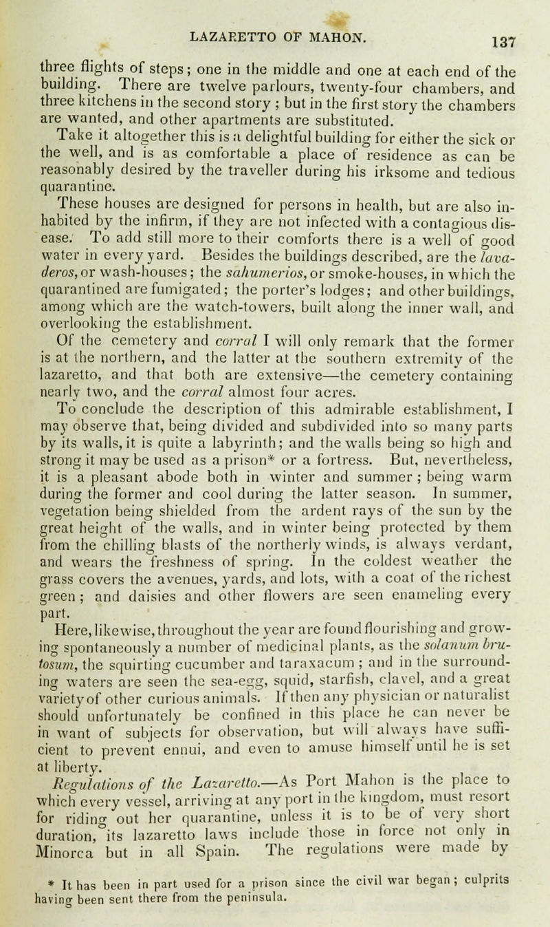 ■I LAZARETTO OF MAHON. l37 three flights of steps; one in the middle and one at each end of the building. There are twelve parlours, twenty-four chambers, and three kitchens in the second story ; but in the first story the chambers are wanted, and other apartments are substituted. Take it altogether this is a delightful building for either the sick or the well, and is as comfortable a place of residence as can be reasonably desired by the traveller during his irksome and tedious quarantine. These houses are designed for persons in health, but are also in- habited by the infirm, if they are not infected with a contagious dis- ease. To add still more to their comforts there is a well of good water in every yard. Besides the buildings described, are the lava- deros, or wash-houses; the sa/iumerios, or smoke-houses, in which the quarantined are fumigated; the porter's lodges; and other buildings, among which are the watch-towers, built along the inner wall, and overlooking the establishment. Of the cemetery and corral I will only remark that the former is at the northern, and the latter at the southern extremity of the lazaretto, and that both are extensive—the cemetery containing nearly two, and the corral almost four acres. To conclude the description of this admirable establishment, I may observe that, being divided and subdivided into so many parts by its walls, it is quite a labyrinth; and the walls being so high and strong it maybe used as a prison* or a fortress. But, nevertheless, it is a pleasant abode both in winter and summer ; being warm during the former and cool during the latter season. In summer, vegetation being shielded from the ardent rays of the sun by the great height of the walls, and in winter being protected by them from the chilling blasts of the northerly winds, is always verdant, and wears the freshness of spring. In the coldest weather the grass covers the avenues, yards, and lots, with a coat of the richest green ; and daisies and other flowers are seen enameling every part. Here, likewise, throughout the year are found flourishing and grow- ing spontaneously a number of medicinal plants, as the solanum bru- losum, the squirting cucumber and taraxacum ; and in the surround- ing waters are seen the sea-egg, squid, starfish, clavel, and a great varietyof other curious animals. If then any physician or naturalist should unfortunately be confined in this place he can never be in want of subjects for observation, but will always have suffi- cient to prevent ennui, and even to amuse himself until he is set at liberty. Regulations of the Lazaretto.—As Port Mahon is the place to which every vessel, arriving at any port in the kingdom, must resort for riding out her quarantine, unless it is to be of very short duration,°its lazaretto laws include those in force not only in Minorca but in all Spain. The regulations were made by * It has been in part used for a prison since the civil war began; culprits having been sent there from the peninsula.