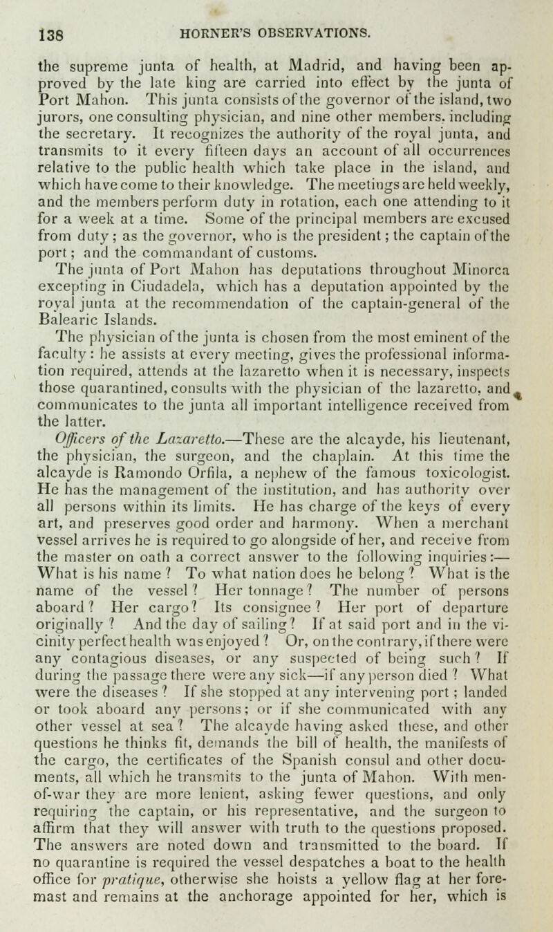 the supreme junta of health, at Madrid, and having been ap- proved by the late king are carried into effect by the junta of Port Mahon. This junta consists of the governor of the island, two jurors, one consulting physician, and nine other members, including the secretary. It recognizes the authority of the royal junta, and transmits to it every fifteen days an account of all occurrences relative to the public health which take place in the island, and which have come to their knowledge. The meetings are held weekly, and the members perform duty in rotation, each one attending to it for a week at a time. Some of the principal members are excused from duty; as the governor, who is the president; the captain of the port; and the commandant of customs. The junta of Port Mahon has deputations throughout Minorca excepting in Ciudadela, which has a deputation appointed by the royal junta at the recommendation of the captain-general of the Balearic Islands. The physician of the junta is chosen from the most eminent of the faculty: lie assists at every meeting, gives the professional informa- tion required, attends at the lazaretto when it is necessary, inspects those quarantined, consults with the physician of the lazaretto, and^ communicates to the junta all important intelligence received from the latter. Officers of the Lazaretto.—These arc the alcayde, his lieutenant, the physician, the surgeon, and the chaplain. At this time the alcayde is Ramondo Orfila, a nephew of the famous toxicologist. He has the management of the institution, and lias authority over all persons within its limits. He has charge of the keys of every art, and preserves good order and harmony. When a merchant vessel arrives he is required to go alongside of her, and receive from the master on oath a correct answer to the following inquiries:— What is his name ? To what nation does he belong 1 What is the name of the vessel? Her tonnage? The number of persons aboard? Her cargo? Its consignee? Her port of departure originally ? And the day of sailing? If at said port and in the vi- cinity perfect health was enjoyed? Or, on the contrary, if there were any contagious diseases, or any suspected of being such ? If during the passage there were any sick—if any person died ? What were the diseases ? If she stopped at any intervening port; landed or took aboard any persons; or if she communicated with any other vessel at sea ? The alcayde having asked these, and other questions he thinks fit, demands the bill of health, the manifests of the cargo, the certificates of the Spanish consul and other docu- ments, all which he transmits to the junta of Mahon. With men- of-war they are more lenient, asking fewer questions, and only requiring the captain, or his representative, and the surgeon to affirm that they will answer with truth to the questions proposed. The answers are noted down and transmitted to the board. If no quarantine is required the vessel despatches a boat to the health office for pratique, otherwise she hoists a yellow flag at her fore- mast and remains at the anchorage appointed for her, which is