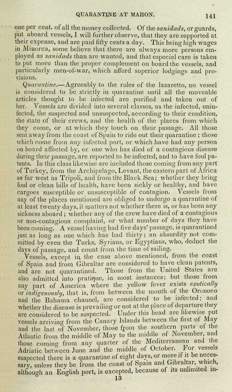one per cent, of all the money collected. Of the sanidads, or guards, put aboard vessels, I will further observe, that they are supported at their expense, and are paid fifty cents a day. Thisbeing high wages in Minorca, some believe that there are always more persons em- ployed as sanidads than are wanted, and that especial care is taken to put more than the proper complement on board the vessels, and particularly men-of-war, which afford superior lodgings and pro- visions. Quarantine.—Agreeably to the rules of the lazaretto, no vessel is considered to be strictly in quarantine until all the moveable articles thought to bo infected are purified and taken out of her. Vessels arc divided into several classes, as the infected, unin- fected, the suspected and unsuspected, according to their condition, the state of their crews, and the health of the places from which they come, or at which they touch on their passage. All those sent away from the coast of Spain to ride out their quarantine ; those which come from any infected port, or which have had any person on board affected by, or one who has died of a contagious disease during their passage, are reported to be infected, and to have foul pa- tents. In this class likewise are included those coming from any part of Turkey, from the Archipelago, Levant, the eastern part of Africa as far west as Tripoli, and from tile Black Sea; whether they bring foul or clean bills of health, have been sickly or health}', and have cargoes susceptible or unsusceptible of contagion. Vessels from any of the places mentioned are obliged to undergo a quarantine of at least twenty days, it matters not whether there is, or has been any sickness aboard ; whether any of the crew have died of a contagious or non-contagious complaint, or what number of days they have been coming. A vessel having had five days' passage, is quarantined just as long as one which has had thirty; an absurdity not com- mitted by even the Turks, Syrians, or Egyptians, who, deduct the days of passage, and count from the time of sailing. Vessels, except in, the case above mentioned, from the coast of Spain and from Gibraltar are considered to have clean patents, and are not quarantined. Those from the United States are also admitted into pratique, in most instances; but those from any part of America where the yellow fever exists exoticalhj or indigenously, that is, from between the mouth of the Oronoco and the Bahama channel, are considered to be infected; and whether the disease is prevailing or not at the place of departure they are considered to be suspected. Under this head are likewise put vessels arriving from the Canary Islands between the first of May and the last of November, those from the southern parts of the Atlantic from the middle of May to the middle of November, and those coming from anv quarter of the Mediterranean and the Adriatic between June and the middle of October. For vessels suspected there is a quarantine of eight days, or more if it be neces- sary, unless they be from the coast of Spain and Gibraltar, which, although an English port, is excepted, because of its unlimited in- 13