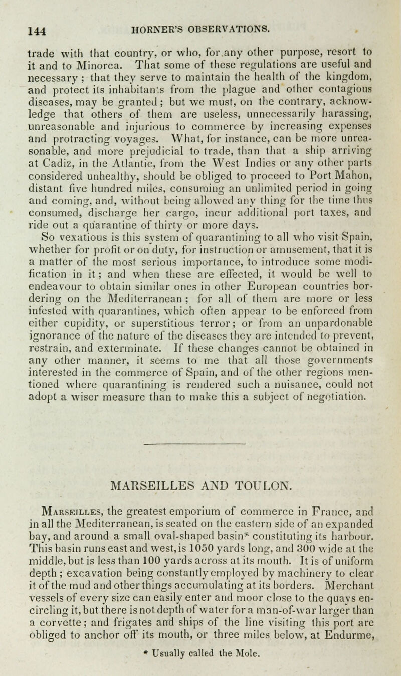 trade with that country, or who, for.any other purpose, resort to it and to Minorca. That some of these regulations are useful and necessary ; that they serve to maintain the health of the kingdom, and protect its inhabitants from the plague and other contagious diseases, may be granted; but we must, on the contrary, acknow- ledge that others of them are useless, unnecessarily harassing, unreasonable and injurious to commerce by increasing expenses and protracting voyages. What, for instance, can be more unrea- sonable, and more prejudicial to trade, than that a ship arriving at Cadiz, in the Atlantic, from the West Indies or any other parts considered unhealthy, should be obliged to proceed to Port Mahon, distant five hundred miles, consuming an unlimited period in going and coming, and, without being allowed any thing for the time thus consumed, discharge her cargo, incur additional port taxes, and ride out a quarantine of thirty or more days. So vexatious is this system of quarantining to all who visit Spain, whether for profit or on duty, for instruction or amusement, that it is a matter of the most serious importance, to introduce some modi- fication in it; and when these are effected, it would be well to endeavour to obtain similar ones in other European countries bor- dering on the Mediterranean ; for all of them are more or less infested with quarantines, which often appear to be enforced from either cupidity, or superstitious terror; or from an unpardonable ignorance of the nature of the diseases they are intended to prevent, restrain, and exterminate. If these changes cannot be obtained in any other manner, it seems to me that all those governments interested in the commerce of Spain, and of the other regions men- tioned where quarantining is rendered such a nuisance, could not adopt a wiser measure than to make this a subject of negotiation. MARSEILLES AND TOULON. Marseilles, the greatest emporium of commerce in France, and in all the Mediterranean's seated on the eastern side of an expanded bay, and around a small oval-shaped basin* constituting its harbour. This basin runs east and west, is 1050 yards long, and 300 wide at the middle, but is less than 100 yards across at its mouth. It is of uniform depth ; excavation being constantly employed by machinery to clear it of the mud and otherthings accumulating at its borders. Merchant vessels of every size can easily enter and moor close to the quays en- circling it,but there is not depth of water fora man-of-war larger than a corvette; and frigates and ships of the line visiting this port are obliged to anchor oft' its mouth, or three miles below, at Endurme, * Usually called the Mole.