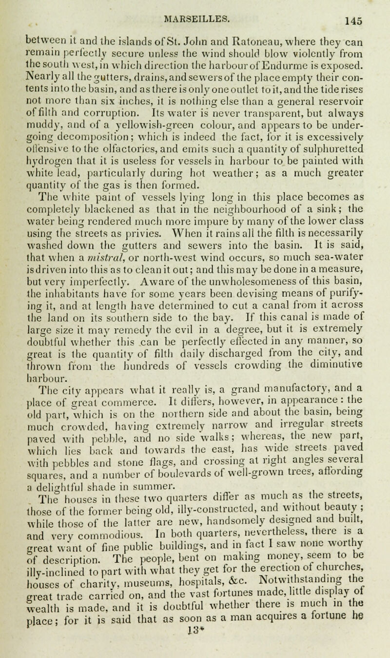 between it and the islands of St. John and Ratoneau, where they can remain perfectly secure unless the wind should blow violently from the south west, in which direction the harbour of Endurme is exposed. Nearly all the gutters, drains, and sewers of the place empty their con- tents into the basin, and as there is only one outlet to it, and the tide rises not more than six inches, it is nothing else than a general reservoir of filth and corruption. Its water is never transparent, but always muddy, and of a yellowish-green colour, and appears to be under- going decomposition; which is indeed the fact, for it is excessively offensive to the olfactories, and emits such a quantity of sulphuretted hydrogen that it is useless for vessels in harbour to be painted with white lead, particularly during hot weather; as a much greater quantity of the gas is then formed. The white paint of vessels lying long in this place becomes as completely blackened as that in the neighbourhood of a sink; the water being rendered much more impure by many of the lower class using the streets as privies. When it rains all the filth is necessarily washed down the gutters and sewers into the basin. It is said, that when a mistral, or north-west wind occurs, so much sea-water isdriven into this as to clean it out; and this may be done in a measure, but very imperfectly. Aware of the unwholesomeness of this basin, the inhabitants have for some years been devising means of purify- ing it, and at length have determined to cut a canal from it across the land on its southern side to the bay. If this canal is made of large size it may remedy the evil in a degree, but it is extremely doubtful whether this can be perfectly effected in any manner, so great is the quantity of filth daily discharged from the city, and thrown from the hundreds of vessels crowding the diminutive harbour. The city appears what it really is, a grand manufactory, and a place of great commerce. It differs, however, in appearance: the old part, which is on the northern side and about the basin, being much crowded, having extremely narrow and irregular streets paved with pebble, and no side walks; whereas, the new part, which lies back and towards the east, has wide streets paved with pebbles and stone flags, and crossing at right angles several squares, and a number of boulevards of well-grown trees, affording a delightful shade in summer. The houses in these two quarters differ as much as the streets, those of the former being old, illy-constructed, and without beauty ; while those of the latter are new, handsomely designed and built, and very commodious. In both quarters, nevertheless, there is a great want of fine public buildings, and in fact I saw none worthy of description. The people, bent on making money, seem to be illy-inclined to part with what they get for the erection of churches, houses of charity, museums, hospitals, &c. Notwithstanding the great trade carried on, and the vast fortunes made, little display of wealth is made, and it is doubtful whether there is much m the place; for it is said that as soon as a man acquires a fortune he r 13*