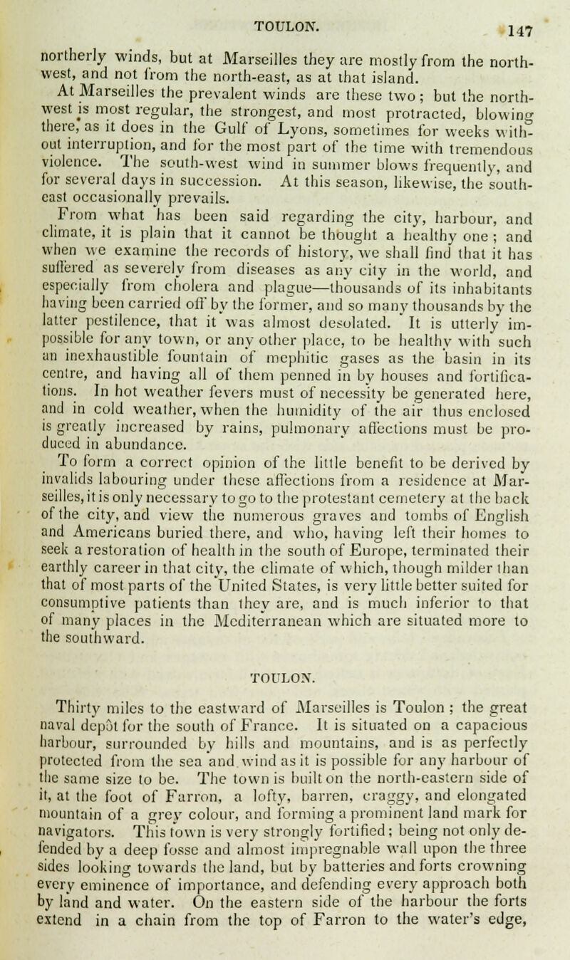 northerly winds, but at Marseilles they are mostly from the north- west, and not from the north-east, as at that island. At Marseilles the prevalent winds are these two ; but the north- west js most regular, the strongest, and most protracted, blowing there, as it does in the Gulf of Lyons, sometimes for weeks with- out interruption, and for the most part of the time with tremendous violence. The south-west wind in summer blows frequently, and for several days in succession. At this season, likewise, the south- cast occasionally prevails. From what has been said regarding the city, harbour, and climate, it is plain that it cannot be thought a healthy one ; and when we examine the records of history, we shall find that it has suffered as severely from diseases as any city in the world, and especially from cholera and plague—thousands of its inhabitants having been carried off by the former, and so many thousands by the latter pestilence, that it was almost desolated.  It is utterly im- possible for any town, or any other place, to be healthy with such an inexhaustible fountain of mephitic gases as the basin in its centre, and having all of them penned in by houses and fortifica- tions. In hot weather fevers must of necessity be generated here, and in cold weather, when the humidity of the air thus enclosed is greatly increased by rains, pulmonary affections must be pro- duced in abundance. To form a correct opinion of the little benefit to be derived by invalids labouring under these affections from a residence at Mar- seilles, it is only necessary to go to the protestant cemetery at the back of the city, and view the numerous graves and tombs of English and Americans buried there, and who, having left their homes to seek a restoration of health in the south of Europe, terminated their earthly career in that city, the climate of which, though milder than that of most parts of the United States, is very little better suited for consumptive patients than they are, and is much inferior to that of many places in the Mediterranean which are situated more to the southward. TOULON. Thirty miles to the eastward of Marseilles is Toulon ; the great naval depot for the south of France. It is situated on a capacious harbour, surrounded by hills and mountains, and is as perfectly protected from the sea and wind as it is possible for any harbour of the same size to be. The town is built on the north-eastern side of it, at the foot of Farron, a lofty, barren, craggy, and elongated mountain of a grey colour, and forming a prominent land mark for navigators. This town is very strongly fortified; being not only de- fended by a deep fosse and almost impregnable wall upon the three sides looking towards the land, but by batteries and forts crowning every eminence of importance, and defending every approach both by land and water. On the eastern side of the harbour the forts extend in a chain from the top of Farron to the water's edge,