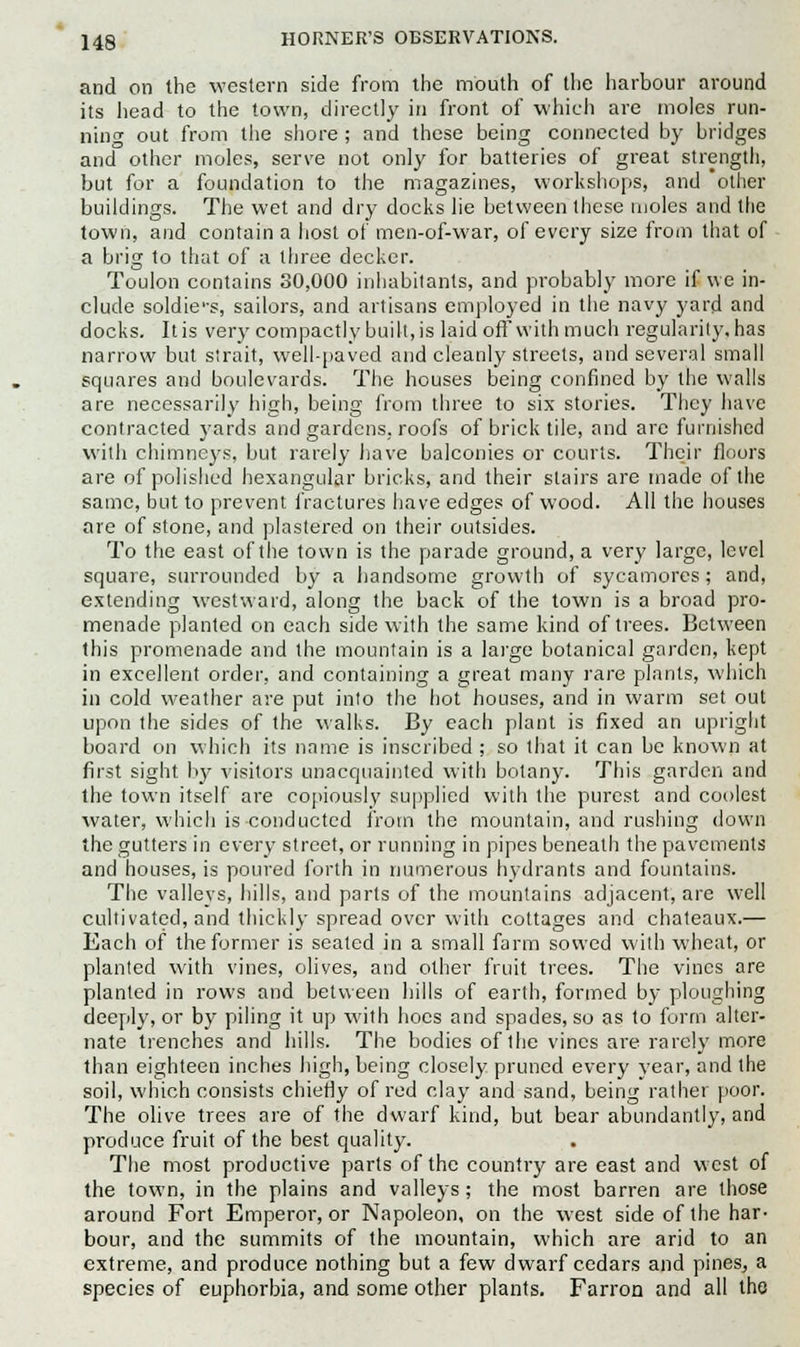and on the western side from the mouth of the harbour around its head to the town, directly in front of which are moles run- ning out from the shore ; and these being connected by bridges and other moles, serve not only for batteries of great strength, but for a foundation to the magazines, workshops, and other buildings. The wet and dry docks lie between these moles and the town, and contain a host of men-of-war, of every size from that of a brig to that of a three decker. Toulon contains 30,000 inhabitants, and probably more if we in- clude soldie'-s, sailors, and artisans employed in the navy yard and docks. Itis very compactly built, is laid off with much regularity, has narrow but strait, well-paved and cleanly streets, and several small squares and boulevards. The houses being confined by the walls are necessarily high, being from three to six stories. They have contracted yards and gardens, roofs of brick tile, and are furnished with chimneys, but rarely have balconies or courts. Their floors are of polished hexangular bricks, and their stairs are made of the same, but to prevent fractures have edges of wood. All the houses are of stone, and plastered on their outsides. To the east of the town is the parade ground, a very large, level square, surrounded by a handsome growth of sycamores; and, extending westward, along the back of the town is a broad pro- menade planted on each side with the same kind of trees. Between this promenade and the mountain is a large botanical garden, kept in excellent order, and containing a great many rare plants, which in cold weather are put into the hot houses, and in warm set out upon the sides of the walks. By each plant is fixed an upright board on which its name is inscribed ; so that it can be known at first sight by visitors unacquainted with botany. This garden and the town itself are copiously supplied with the purest and coolest water, which is conducted from the mountain, and rushing down the gutters in every street, or running in pipes beneath the pavements and houses, is poured forth in numerous hydrants and fountains. The vallevs, hills, and parts of the mountains adjacent, are well cultivated, and thickly spread over with cottages and chateaux.— Each of the former is seated in a small farm sowed with wheat, or planted with vines, olives, and other fruit trees. The vines are planted in rows and between hills of earth, formed by ploughing deeply, or by piling it up with hoes and spades, so as to form alter- nate trenches and hills. The bodies of the vines are rarely more than eighteen inches high, being closely pruned every year, and the soil, which consists chiefly of red clay and sand, being rather poor. The olive trees are of the dwarf kind, but bear abundantly, and produce fruit of the best quality. The most productive parts of the country are east and west of the town, in the plains and valleys ; the most barren are those around Fort Emperor, or Napoleon, on the west side of the har- bour, and the summits of the mountain, which are arid to an extreme, and produce nothing but a few dwarf cedars and pines, a species of euphorbia, and some other plants. Farron and all the