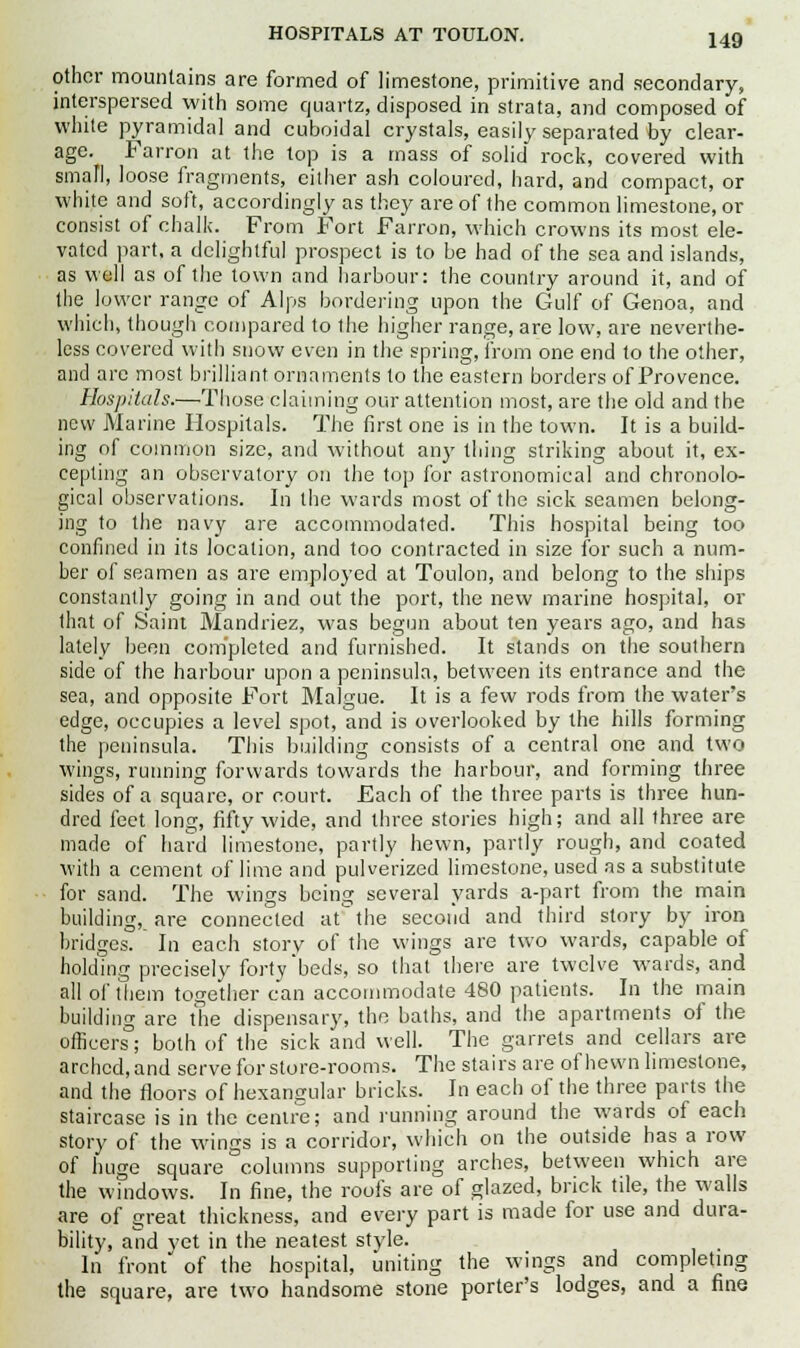HOSPITALS AT TOULON. other mountains are formed of limestone, primitive and secondary, interspersed with some quartz, disposed in strata, and composed of white pyramidal and cuboidal crystals, easily separated by clear- age. Farron at the top is a mass of solid rock, covered with small, loose fragments, either ash coloured, hard, and compact, or white and soft, accordingly as they are of the common limestone, or consist of chalk. From Fort Farron, which crowns its most ele- vated part, a delightful prospect is to be had of the sea and islands, as well as of the town and harbour: the country around it, and of the lower range of Alps bordering upon the Gulf of Genoa, and which, though compared to the higher range, are low, are neverthe- less covered with snow even in the spring, from one end to the other, and are most brilliant ornaments to the eastern borders of Provence. Hospitals.—Those claiming our attention most, are the old and the new Marine Hospitals. The first one is in the town. It is a build- ing of common size, and without any thing striking about it, ex- cepting an observatory on the top for astronomical and chronolo- gical observations. In the wards most of the sick seamen belong- ing to the navy are accommodated. This hospital being too confined in its location, and too contracted in size for such a num- ber of seamen as are employed at Toulon, and belong to the ships constantly going in and out the port, the new marine hospital, or that of Saint Mandriez, was begun about ten years ago, and has lately been completed and furnished. It stands on the southern side of the harbour upon a peninsula, between its entrance and the sea, and opposite Fort Malgue. It is a few rods from the water's edge, occupies a level spot, and is overlooked by the hills forming the peninsula. This building consists of a central one and two wings, running forwards towards the harbour, and forming three sides of a square, or court. Each of the three parts is three hun- dred feet long, fifty wide, and three stories high; and all three are made of hard limestone, partly hewn, partly rough, and coated with a cement of lime and pulverized limestone, used as a substitute for sand. The wings being several yards a-part from the main building, are connected at the second and third story by iron bridges. In each story of the wings are two wards, capable of holding precisely forty'beds, so that there are twelve wards, and all of them together can accommodate 480 patients. In the main building are the dispensary, the baths, and the apartments of the officers; both of the sick and well. The garrets and cellars are arched, and serve for store-rooms. The stairs are of hewn limestone, and the floors of hexangular bricks. In each of the three parts the staircase is in the centre; and running around the wards of each story of the wings is a corridor, which on the outside has a row of huge square columns supporting arches, between which are the windows. In fine, the roofs are of glazed, brick tile, the walls are of great thickness, and every part is made for use and dura- bility, and yet in the neatest style. In front of the hospital, uniting the wings and completing the square, are two handsome stone porter's lodges, and a fine