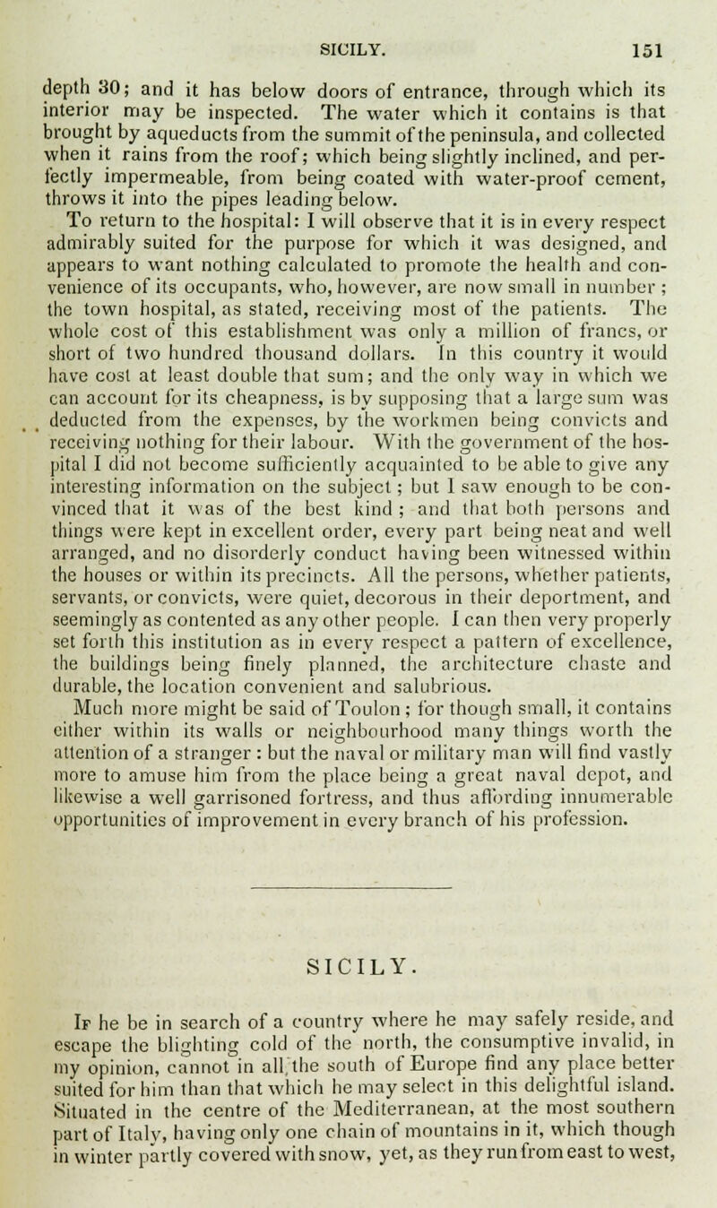 depth 30; and it has below doors of entrance, through which its interior may be inspected. The water which it contains is that brought by aqueducts from the summit of the peninsula, and collected when it rains from the roof; which being slightly inclined, and per- fectly impermeable, from being coated with water-proof cement, throws it into the pipes leading below. To return to the hospital: I will observe that it is in every respect admirably suited for the purpose for which it was designed, and appears to want nothing calculated to promote the health and con- venience of its occupants, who, however, are now small in number ; the town hospital, as stated, receiving most of the patients. The whole cost of this establishment was only a million of francs, or short of two hundred thousand dollars. In this country it would have cost at least double that sum; and the only way in which we can account for its cheapness, is by supposing that a large sum was deducted from the expenses, by the workmen being convicts and receiving nothing for their labour. With the government of the hos- pital I did not become sufficiently acquainted to be able to give any interesting information on the subject; but 1 saw enough to be con- vinced that it was of the best kind ; and that both persons and things were kept in excellent order, every part being neat and well arranged, and no disorderly conduct having been witnessed within the houses or within its precincts. All the persons, whether patients, servants, or convicts, were quiet, decorous in their deportment, and seemingly as contented as any other people. I can then very properly set forth this institution as in every respect a pattern of excellence, the buildings being finely planned, the architecture chaste and durable, the location convenient and salubrious. Much more might be said of Toulon ; for though small, it contains either within its walls or neighbourhood many things worth the attention of a stranger : but the naval or military man will find vastly more to amuse him from the place being a great naval depot, and likewise a well garrisoned fortress, and thus affording innumerable opportunities of improvement in every branch of his profession. SICILY. If he be in search of a country where he may safely reside, and escape the blighting cold of the north, the consumptive invalid, in my opinion, cannot in all, the south of Europe find any place better suited for him than that which he may select in this delightful island. Situated in the centre of the Mediterranean, at the most southern part of Italy, having only one chain of mountains in it, which though in winter partly covered with snow, yet, as they run from east to west,