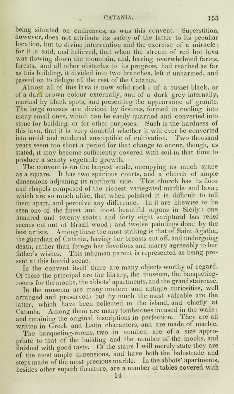 being situated on eminences, as was this convent. Superstition, however, does not attribute its safety of the latter to its peculiar location, but to divine intervention and the exercise of a miracle; for it is said, and believed, that when the stream of red hot lava was flowing down the mountain, and, having overwhelmed farms, forests, and all other obstacles to its progress, had reached as far as this building, it divided into two branches, left it unharmed, and passed on to deluge all the rest of the Catania. Almost all of this lava is now solid rock ; of a russet black, or of a dark brown colour externally, and of a dark grey internally, marked by black spots, and presenting the appearance of granite. The large masses are divided by fissures, formed in cooling into many small ones, which can be easily quarried and converted into stone for building, or for other purposes. Such is the hardness of this lava, that it is very doubtful whether it will ever be converted into mold and rendered susceptible of cultivation. Two thousand years seem too short a period for that change to occur, though, as stated, it may become sufficiently covered with soil.in that time to produce a scanty vegetable growth. The convent is on the largest scale, occupying as much space as a square. It has two spacious courts, and a church of ample dimensions adjoining its northern side. This church has its floor and chapels composed of the richest variegated marble and lava; which are so much alike, that when polished it is difficult to tell them apart, and perceive any difference. In it are likewise to be seen one of the finest and most beautiful organs in Sicily; one hundred and twenty seats; and forty eight scriptural bas relief scenes cutout of Brazil wood; and twelve paintings done by the best artists. Among these the most striking is that of Saint Agatha, the guardian of Catania, having her breasts cut off, and undergoing death, rather than forego her devotions and marry agreeably to her father's wishes. This inhuman parent is represented as being pre- sent at this horrid scene. In the convent itself there are many objects worthy of regard. Of these the principal are the library, the museum, the banqueting- rooms for the monks, the abbots' apartments, and the grand staircase. In the museum are many modern and antique curiosities, well arranged and preserved; but by much the most valuable are the latterf which have been collected in the island, and chiefly at Catania. Among them are many tombstones incased in the walls ; and retaining the original inscriptions in perfection. They are all written in Greek and Latin characters, and are made of marble. The banqueting-rooms, two in number, are of a size appro- priate to that of The building and the number of the monks, and finished with good taste. Of the stairs I will merely state they are of the most ample dimensions, and have both the balustrade and steps made of the most precious marble. In the abbots' apartments, besides other superb furniture, are a number of tables covered with 14