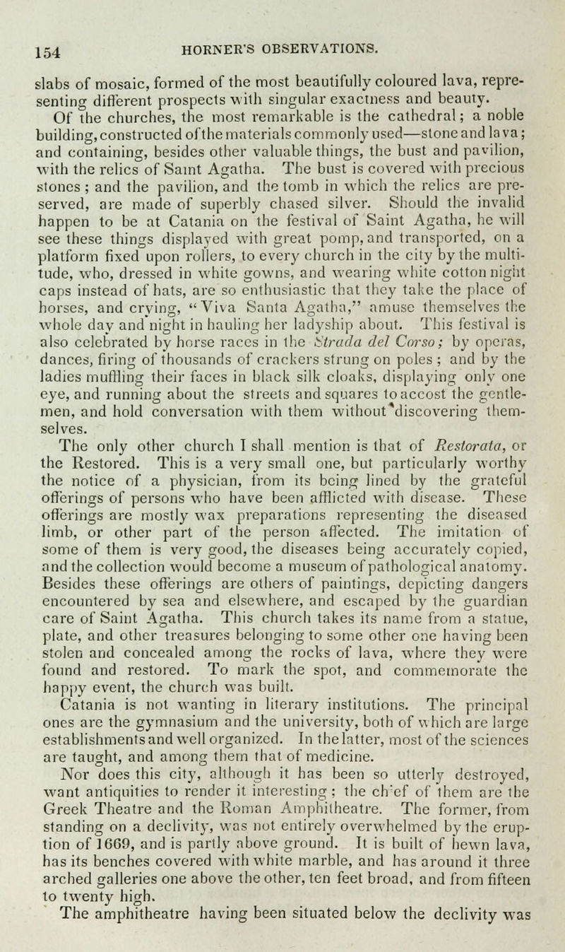 slabs of mosaic, formed of the most beautifully coloured lava, repre- senting different prospects with singular exactness and beauty. Of the churches, the most remarkable is the cathedral; a noble building, constructed of the materials commonly used—stone and la va; and containing, besides other valuable things, the bust and pavilion, with the relics of Saint Agatha. The bust is covered with precious stones ; and the pavilion, and the tomb in which the relics are pre- served, are made of superbly chased silver. Should the invalid happen to be at Catania on the festival of Saint Agatha, he will see these things displayed with great pomp, and transported, on a platform fixed upon rollers, to every church in the city by the multi- tude, who, dressed in white gowns, and wearing white cotton night caps instead of hats, are so enthusiastic that they take the place of horses, and crying, Viva Santa Agatha, amuse themselves the whole day and night in hauling her ladyship about. This festival is also celebrated by horse races in ihe htrada del Corso; by operas, dances, firing of thousands of crackers strung on poles ; and by the ladies muffling their faces in black silk cloaks, displaying only one eye, and running about the streets and squares to accost the gentle- men, and hold conversation with them without'discovering them- selves. The only other church I shall mention is that of Restorata, or the Restored. This is a very small one, but particularly worthy the notice of a physician, from its being lined by the grateful offerings of persons who have been afflicted with disease. These offerings are mostly wax preparations representing the diseased limb, or other part of the person affected. The imitation of some of them is very good, the diseases being accurately copied, and the collection would become a museum of pathological anatomy. Besides these offerings are others of paintings, depicting dangers encountered by sea and elsewhere, and escaped by the guardian care of Saint Agatha. This church takes its name from a statue, plate, and other treasures belonging to some other one having been stolen and concealed among the rocks of lava, where they were found and restored. To mark the spot, and commemorate the happy event, the church was built. Catania is not wanting in literary institutions. The principal ones are the gymnasium and the university, both of which are large establishments and well organized. In the latter, most of the sciences are taught, and among them that of medicine. Nor does this city, although it has been so utterly destroyed, want antiquities to render it interesting; the ch'ef of ihem are the Greek Theatre and the Roman Amphitheatre. The former, from standing on a declivity, was not entirely overwhelmed by the erup- tion of 1669, and is partly above ground. It is built of hewn lava, has its benches covered with white marble, and has around it three arched galleries one above the other, ten feet broad, and from fifteen to twenty high. The amphitheatre having been situated below the declivity was