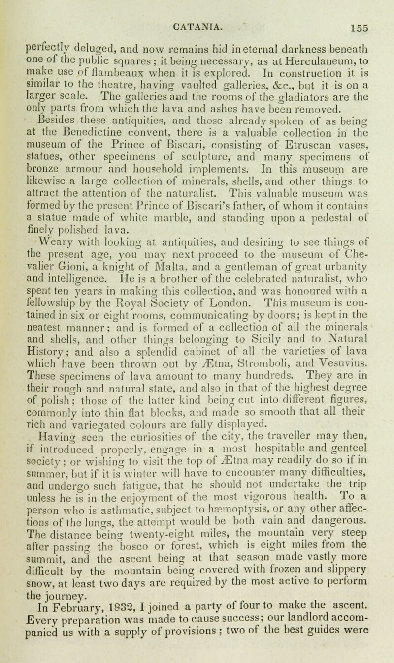 perfectly deluged, and now remains hid in eternal darkness beneath one of the public squares ; it being necessary, as at Herculaneum, to make use of flambeaux when it is explored. In construction it is similar to the theatre, having vaulted galleries, &c, but it is on a larger scale. The galleries and the rooms of the gladiators are the only parts from which the lava and ashes have been removed. Besides these antiquities, and those already spoken of as being at the Benedictine convent, there is a valuable collection in the museum of the Prince of Biscari, consisting of Etruscan vases, statues, other specimens of sculpture, and many specimens of bronze armour and household implements. In this museum are likewise a large collection of minerals, shells, and other things to attract the attention of the naturalist. This valuable museum was formed by the present Prince of Biscari's father, of whom it contains a statue made of white marble, and standing upon a pedestal of finely polished lava. Weary with looking at antiquities, and desiring to see things of the present age, you may next proceed to the museum of Che- valier Gioni, a knight of Malta, and a gentleman of great urbanity and intelligence. He is a brother of the celebrated naturalist, who spent ten years in making this collection, and was honoured with a fellowship by the Royal Society of London. This museum is con- tained in six or eight rooms, communicating by doors; is kept in the neatest manner; and is formed of a collection of all the minerals and shells, and other things belonging to Sicily and to Natural History; and also a splendid cabinet of all the varieties of lava which have been thrown out by ^Etna, Stromboli, and Vesuvius. These specimens of lava amount to many hundreds. They are in their rough and natural state, and also in that of the highest degree of polish; those of the latter kind being cut into different figures, commonly into thin flat blocks, and made so smooth that all their rich and variegated colours are fully displayed. Having seen the curiosities of the city, the traveller may then, if introduced properly, engage in a most hospitable and genteel society; or wishing to visit the top of ^Etna may readily do so if in summer, but if it is winter will have to encounter many difficulties, and undergo such fatigue, that he should not undertake the trip unless he is in the enjoyment of the most vigorous health. To a person who is asthmatic, subject to haemoptysis, or any other affec- tions of the lungs, the attempt would be both vain and dangerous. The distance being twenty-eight miles, the mountain very steep after passing the bosco or forest, which is eight miles from the summit, and the ascent being at that season made vastly more difficult by the mountain being covered with frozen and slippery snow, at least two days are required by the most active to perform the journey. In February, 1832, I joined a party of four to make the ascent. Every preparation was made to cause success; our landlord accom- panied us with a supply of provisions ; two of the best guides were