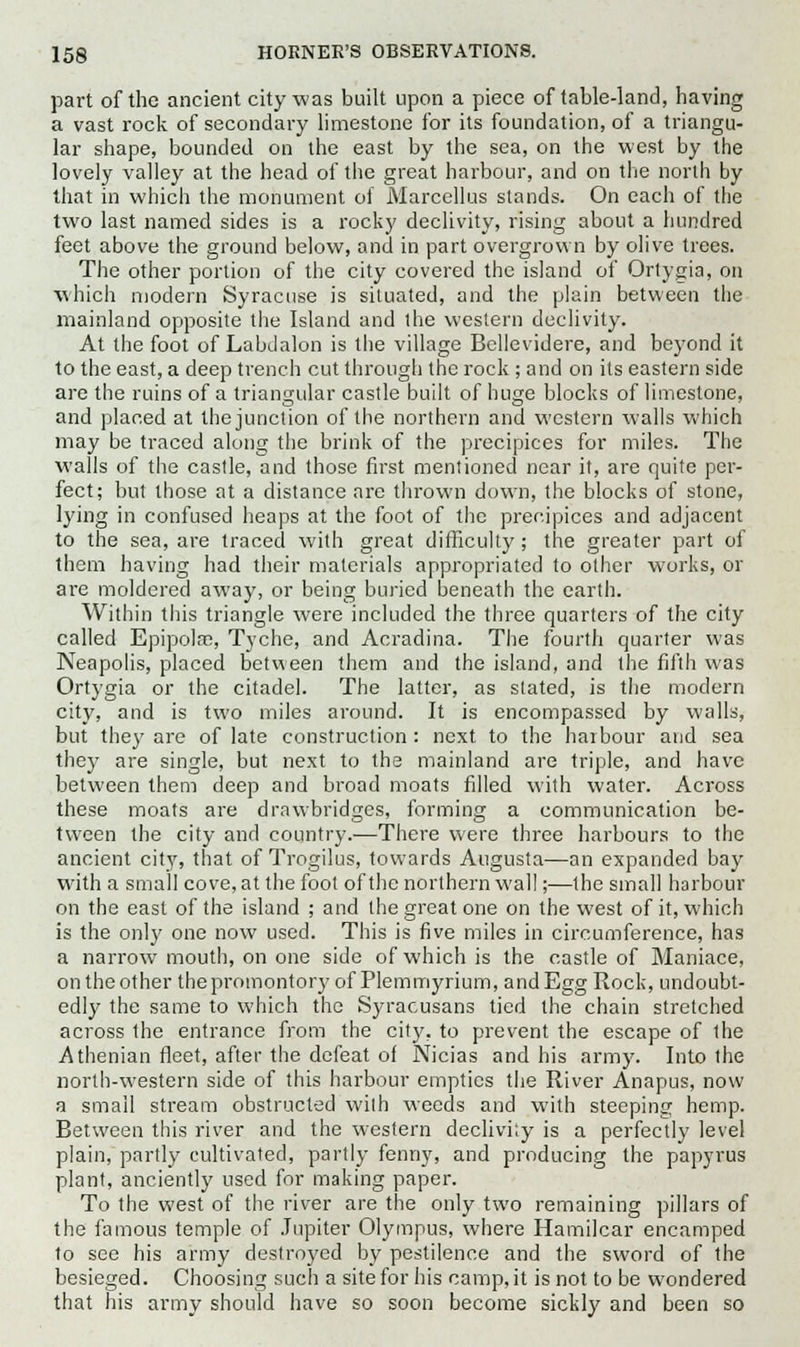 part of the ancient city was built upon a piece of table-land, having a vast rock of secondary limestone for its foundation, of a triangu- lar shape, bounded on the east by the sea, on the west by the lovely valley at the head of the great harbour, and on the north by that in which the monument of Marcellus stands. On each of the two last named sides is a rocky declivity, rising about a hundred feet above the ground below, and in part overgrown by olive trees. The other portion of the city covered the island of Ortygia, on which modern Syracuse is situated, and the plain between the mainland opposite the Island and the western declivity. At the foot of Labdalon is the village Bellevidere, and beyond it to the east, a deep trench cut through the rock ; and on its eastern side are the ruins of a triangular castle built of huge blocks of limestone, and placed at the junction of the northern and western walls which may be traced along the brink of the precipices for miles. The walls of the castle, and those first mentioned near it, are quite per- fect; but those at a distance are thrown down, the blocks of stone, lying in confused heaps at the foot of the precipices and adjacent to the sea, are traced with great difficulty ; the greater part of them having had their materials appropriated to other works, or are moldered away, or being buried beneath the earth. Within this triangle were included the three quarters of the city called Epipolac, Tyche, and Acradina. The fourth quarter was Neapolis, placed between them and the island, and the fifth was Ortygia or the citadel. The latter, as stated, is the modern city, and is two miles around. It is encompassed by walls, but they are of late construction: next to the harbour and sea they are single, but next to the mainland are triple, and have between them deep and broad moats filled with water. Across these moats are drawbridges, forming a communication be- tween the city and country.—There were three harbours to the ancient city, that of Trogilus, towards Augusta—an expanded bay with a small cove, at the foot of the northern wall;—the small harbour on the east of the island ; and the great one on the west of it, which is the only one now used. This is five miles in circumference, has a narrow mouth, on one side of which is the castle of Maniace, on the other the promontory of Plemmyrium, and Egg Rock, undoubt- edly the same to which the Syracusans tied the chain stretched across the entrance from the city, to prevent the escape of the Athenian fleet, after the defeat of Nicias and his army. Into the north-western side of this harbour empties the River Anapus, now a small stream obstructed with weeds and with steeping hemp. Between this river and the western declivity is a perfectly level plain, partly cultivated, partly fenny, and producing the papyrus plant, anciently used for making paper. To the west of the river are the only two remaining pillars of the famous temple of Jupiter Olympus, where Hamilcar encamped to see his army destroyed by pestilence and the sword of the besieged. Choosing such a site for his camp, it is not to be wondered that his army should have so soon become sickly and been so