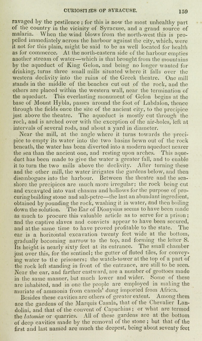 ravaged by the pestilence; for this is now the most unhealthy part of the country in the vicinity of Syracuse, and a grand source of malaria. When the wind blows from the north-west this is pro- pelled immediately across the harbour against the city, which, were it not tor this plain, might be said to be as well located for health as for commerce. At the north-eastern side of the harbour empties another stream of water—which is that brought from the mountains by the aqueduct of King Gelon, and being no longer wanted for drinking, turns three small mills situated where it falls over the western declivity into the ruins of the Greek theatre. One mill stands in the middle of the benches cut out of the rock, and the others are placed within the western wall, near the termination of the aqueduct. This everlasting monument of Gelon begins at the base of Mount Hybla, passes around the foot of Labdalon, thence through the fields once the site of the ancient city, to the precipice just above the theatre. The aqueduct is mostly cut through the rock, and is arched over with the exception of the air-holes, left at intervals of several rods, and about a yard in diameter. Near the mill, at the angle where it turns towards the preci- pice to empty its water into the two basins hewn out of the rock beneath, the water has been diverted into a modern aqueduct nearer the sea than the ancient one, and resting upon arches. This aque- duct has been made to give the water a greater fall, and to enable it to turn the two mills above the declivity. After turning these and the other mill, the water irrigates the gardens below, and then disembogues into the harbour. Between the theatre and the sea- shore the precipices are much more irregular; the rock being cut and excavated into vast chasms and hollows for the purpose of pro- curingbuilding stone and salt-petre—the last an abundant ingredient, obtained by pounding the rock, washing it in water, and then boiling down the solution. The Ear of Dionysius seems to have been made as much to procure this valuable article as to serve for a prison; and the captive slaves and convicts appear to have been secured, and at the same time to have proved profitable to the state. The ear is a horizontal excavation twenty feet wide at the bottom, gradually becoming narrow to the top, and forming the letter S. Its height is nearly sixty feet at its entrance. The small chamber just over this, for the sentinel; the gutter of fluted tiles, for convey- ing water to tie prisoners; the watch-tower at the top of a part of the rock left standing in front of the entrance, are still to be seen. Near the ear, and farther eastward, are a number of grottoes made in the same manner, but much lower and wider. Some of these are inhabited, and in one the people are employed in making the muriate of ammonia from camels' dung imported from Africa. Besides these cavities are others of greater extent. Among them are the gardens of the Marquis Casala, that of the Chevalier Lan- dolini, and that of the convent of Capuchins; or what are termed the latomicc or quarries. All of these gardens are at the bottom of deep cavities made by the removal of the stone ; but that of the first and last named are much the deepest, being about seventy feet