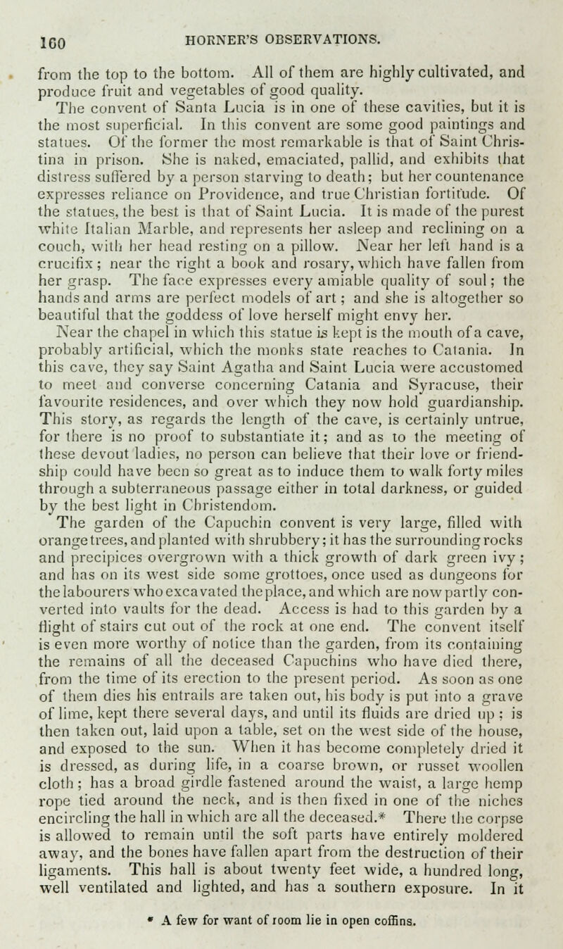 from the top to the bottom. All of them are highly cultivated, and produce fruit and vegetables of good quality. The convent of Santa Lucia is in one of these cavities, but it is the most superficial. In this convent are some good paintings and statues. Of the former the most remarkable is that of Saint Chris- tina in prison. She is naked, emaciated, pallid, and exhibits that distress suffered by a person starving to death; but her countenance expresses reliance on Providence, and true Christian fortitude. Of the statues, the best is that of Saint Lucia. It is made of the purest white Italian Marble, and represents her asleep and reclining on a couch, with her head resting on a pillow. .Near her left hand is a crucifix; near the right a book and rosary,which have fallen from her grasp. The face expresses every amiable quality of soul; the hands and arms are perfect models of art; and she is altogether so beautiful that the goddess of love herself might envy her. Near the chapel in which this statue is kept is the mouth of a cave, probably artificial, which the monks state reaches to Catania. In this cave, they say Saint Agatha and Saint Lucia were accustomed to meet and converse concerning Catania and Syracuse, their favourite residences, and over which they now hold guardianship. This story, as regards the length of the cave, is certainly untrue, for there is no proof to substantiate it; and as to the meeting of these devout ladies, no person can believe that their love or friend- ship could have been so great as to induce them to walk forty miles through a subterraneous passage either in total darkness, or guided by the best light in Christendom. The garden of the Capuchin convent is very large, filled with orange trees, and planted with shrubbery; it has the surrounding rocks and precipices overgrown with a thick growth of dark green ivy; and has on its west side some grottoes, once used as dungeons for the labourers who excavated the place, and which are now partly con- verted into vaults for the dead. Access is had to this garden by a flight of stairs cut out of the rock at one end. The convent itself is even more worthy of notice than the garden, from its containing the remains of all the deceased Capuchins who have died there, from the time of its erection to the present period. As soon as one of them dies his entrails are taken out, his body is put into a grave of lime, kept there several days, and until its fluids are dried up ; is then taken out, laid upon a table, set on the west side of the house, and exposed to the sun. When it has become completely dried it is dressed, as during life, in a coarse brown, or russet woollen cloth ; has a broad girdle fastened around the waist, a large hemp rope tied around the neck, and is then fixed in one of the niches encircling the hall in which are all the deceased.* There the corpse is allowed to remain until the soft parts have entirely moldered away, and the bones have fallen apart from the destruction of their ligaments. This hall is about twenty feet wide, a hundred long, well ventilated and lighted, and has a southern exposure. In it * A few for want of room lie in open coffins.