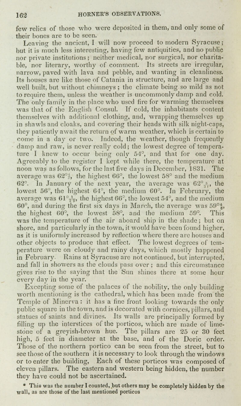 few relics of those who were deposited in them, and only some of their bones are to be seen. Leaving the ancient, I will now proceed to modern Syracuse; but it is much less interesting, having few antiquities, and no public nor private institutions; neither medical, nor surgical, nor charita- ble, nor literary, worthy of comment. Its streets are irregular, narrow, paved with lava and pebble, and wanting in cleanliness. Its houses are like those of Catania in structure, and are large and well built, but without chimneys ; the climate being so mild as not to require them, unless the weather is uncommonly damp and cold. The only family in the place who used fire for warming themselves was that of the English Consul. If cold, the inhabitants content themselves with additional clothing, and, wrapping themselves up in shawls and cloaks, and covering their heads with silk night-caps, they patiently await the return of warm weather, which is certain to come in a day or two. Indeed, the weather, though frequently damp and raw, is never really cold; the lowest degree of tempera- ture I knew to occur being only 54°, and that for one day. Agreeably to the register I kept while there, the temperature at noon was as follows, for the last five days in December, 1831. The average was 62°;, the highest 66°, the lowest 58° and the medium 62°- In January of the next year, the average was 62°Jf, the lowest 50°, the highest 64°, the medium 60°. In February, the average was GIVsi the highest 66°, the lowest 54°, and the medium 60°, and during the first six days in March, the average was 50°^., the highest 60°, the lowest 58°, and the medium 59°. This was the temperature of the air aboard ship in the shade; but on shore, and particularly in the town, it would have been found higher, as it is uniformly increased by reflection where there are houses and other objects to produce that effect. The lowest degrees of tem- perature were on cloudy and rainy days, which mostly happened in February. Rains at Syracuse are not continued, but interrupted, and fall in showers as the clouds pass over; and this circumstance gives rise to the saying that the Sun shines there at some hour every day in the year. Excepting some of the palaces of the nobility, the only building worth mentioning is the cathedral, which has been made from the Temple of Minerva: it has a fine front looking towards the only public square in the town, and is decorated with cornices, pillars, and statues of saints and divines. Its walls are principally formed by filling up the interstices of the porticos, which are made of lime- stone of a greyish-brown hue. The pillars are 25 or 30 feet high, 5 feet in diameter at the base, and of the Doric order. Those of the northern portico can be seen from the street, but to see those of the southern it is necessary to look through the windows or to enter the building, Each of these porticos was composed of eleven pillars. The eastern and western being hidden, the number they have could not be ascertained. * This was the number I counted, but others may be completely hidden by the wall, as are those of the last mentioned porticos