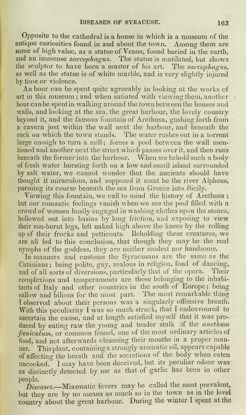 Opposite to the cathedral is a house in which is a museum of the antique curiosities found in and about the town. Among them are some of high value, as a statue of Venus, found buried in the earth, and an immense sarcophagus. The statue is mutilated, but shows the sculptor to have been a master of his art. The sarcophagus, as well as the statue is of white marble, and is very slightly injured by time or violence. An hour can be spent quite agreeably in looking at the works of art in this museum; and when satiated with viewing them, another hour can be spent in walking around the town between the houses and walls, and looking at the sea, the great harbour, the lovely country beyond it, and the famous fountain of Arethusa, gushing forth from a cavern just within the wall next the harbour, and beneath the rock on which the town stands. The water rushes out in a torrent large enough to turn a mill; forms a pool between the wall men- tioned and another next the street which passes over it, and then runs beneath the former into the harbour. When we behold such a body of fresh water bursting forth on a low and small island surrounded by salt water, we cannot wonder that the ancients should have thought it miraculous, and supposed it must be the river Alpheus, pursuing its course beneath the sea from Greece into Sicily. Viewing this fountain, we call to mind the history of Arethusa ; but our romantic feelings vanish when we see the pool filled with a crowd of women busily engaged in washing clothes upon the stones, hollowed out into basins by long friction, and exposing to view their sun-burnt legs, left naked high above the knees by the rolling up of their frocks and petticoats. Beholding these creatures, we are all led to this conclusion, that though they may be the real nymphs of the goddess, they are neither modest nor handsome. In manners and customs the Syracusans are the same as the Catanians; being polite, gay, zealous in religion, fond of dancing, and of all sorts of diversions, particularly that of the opera. Their complexions and temperaments are those belonging to the inhabi- tants of Italy and other countries in the south of Europe; being sallow and bilious for the most part. The most remarkable thing I observed about their persons was a singularly offensive breath. With this peculiarity I was so much struck, that I endeavoured to ascertain the cause, and at length satisfied myself that it was pro- duced by eating raw the young and tender stalk of the anethum fieniculum, or common fennel, one of the most ordinary articles of food, and not afterwards cleansing their mouths in a proper man- ner. This plant, containing a strongly aromatic oil, appears capable of affecting the breath and the secretions of the body when eaten uncooked.' I may have been deceived, but its peculiar odour was as distinctly detected by me as that of garlic has been in other people. Diseases.—Miasmatic fevers may be called the most prevalent, but they are by no means as much so in the town as in the level country about the great harbour. During the winter I spent at the