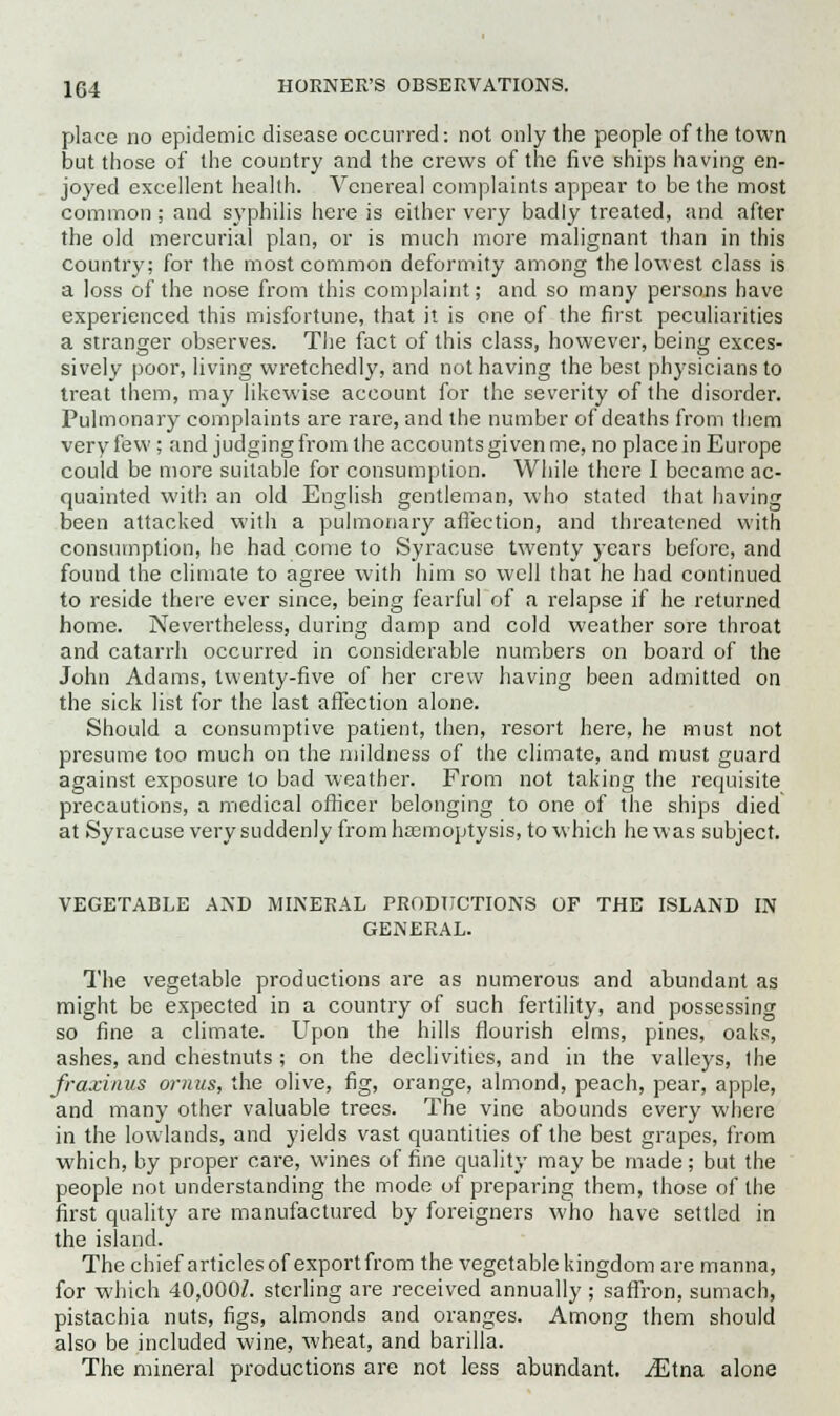 place no epidemic disease occurred: not only the people of the town but those of the country and the crews of the five ships having en- joyed excellent health. Venereal complaints appear to be the most common; and syphilis here is either very badly treated, and after the old mercurial plan, or is much more malignant than in this country; for the most common deformity among the lowest class is a loss of the nose from this complaint; and so many persons have experienced this misfortune, that it is one of the first peculiarities a stranger observes. The fact of this class, however, being exces- sively poor, living wretchedly, and not having the best physicians to treat them, may likewise account for the severity of the disorder. Pulmonary complaints are rare, and the number of deaths from them very few ; and judging from the accounts given me, no place in Europe could be more suitable for consumption. While there I became ac- quainted with an old English gentleman, who stated that having been attacked with a pulmonary affection, and threatened with consumption, he had come to Syracuse twenty years before, and found the climate to agree with him so well that he had continued to reside there ever since, being fearful of a relapse if he returned home. Nevertheless, during damp and cold weather sore throat and catarrh occurred in considerable numbers on board of the John Adams, twenty-five of her crew having been admitted on the sick list for the last affection alone. Should a consumptive patient, then, resort here, he must not presume too much on the mildness of the climate, and must guard against exposure to bad weather. From not taking the requisite precautions, a medical officer belonging to one of the ships died at Syracuse very suddenly from haemoptysis, to which he was subject. VEGETABLE AND MINERAL PRODUCTIONS OF THE ISLAND IN GENERAL. The vegetable productions are as numerous and abundant as might be expected in a country of such fertility, and possessing so fine a climate. Upon the hills flourish elms, pines, oaks, ashes, and chestnuts ; on the declivities, and in the valleys, the fraxinus omus, the olive, fig, orange, almond, peach, pear, apple, and many other valuable trees. The vine abounds every where in the lowlands, and yields vast quantities of the best grapes, from which, by proper care, wines of fine quality may be made; but the people not understanding the mode of preparing them, those of the first quality are manufactured by foreigners who have settled in the island. The chief articles of export from the vegetable kingdom are manna, for which 40,000Z. sterling are received annually ; saffron, sumach, pistachia nuts, figs, almonds and oranges. Among them should also be included wine, wheat, and barilla. The mineral productions are not less abundant. iEtna alone
