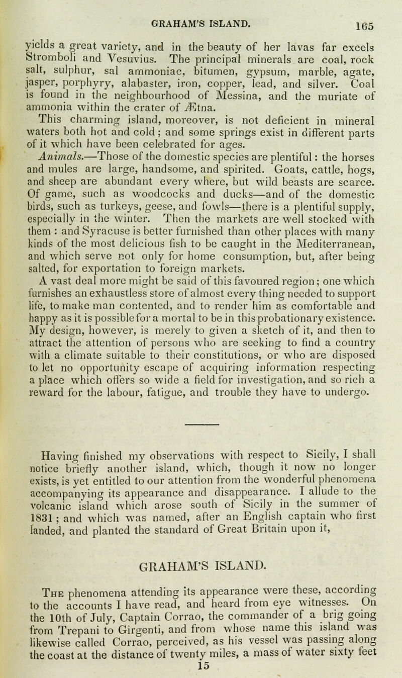 yields a great variety, and in the beauty of her lavas far excels Stromboli and Vesuvius. The principal minerals are coal, rock salt, sulphur, sal ammoniac, bitumen, gypsum, marble, agate, jasper, porphyry, alabaster, iron, copper, lead, and silver. Coal is found in the neighbourhood of Messina, and the muriate of ammonia within the crater of J^tna. This charming island, moi-eover, is not deficient in mineral waters both hot and cold; and some springs exist in different parts of it which have been celebrated for ages. Animals.—Those of the domestic species are plentiful: the horses and mules are large, handsome, and spirited. Goats, cattle, hogs, and sheep are abundant every where, but wild beasts are scarce. Of game, such as woodcocks and ducks—and of the domestic birds, such as turkeys, geese, and fowls—there is a plentiful supply, especially in the winter. Then the markets are well stocked with them : and Syracuse is better furnished than other places with many kinds of the most delicious fish to be caught in the Mediterranean, and which serve not only for home consumption, but, after being salted, for exportation to foreign markets. A vast deal more might be said of this favoured region; one which furnishes an exhaustless store of almost every thing needed to support life, to make man contented, and to render him as comfortable and happy as it is possible for a mortal to be in this probationary existence. My design, however, is merely to given a sketch of it, and then to attract the attention of persons who are seeking to find a country with a climate suitable to their constitutions, or who are disposed to let no opportunity escape of acquiring information respecting a place which offers so wide a field for investigation, and so rich a reward for the labour, fatigue, and trouble they have to undergo. Having finished my observations with respect to Sicily, I shall notice briefly another island, which, though it now no longer exists, is yet entitled to our attention from the wonderful phenomena accompanying its appearance and disappearance. I allude to the volcanic island which arose south of Sicily in the summer of 1831; and which was named, after an English captain who first landed, and planted the standard of Great Britain upon it, GRAHAM'S ISLAND. The phenomena attending its appearance were these, according to the accounts I have read, and heard from eye witnesses. On the 10th of July, Captain Corrao, the commander of a brig going from Trepani to Girgenti, and from whose name this island was likewise called Corrao, perceived, as his vessel was passing along the coast at the distance of twenty miles, a mass of water sixty teet 15