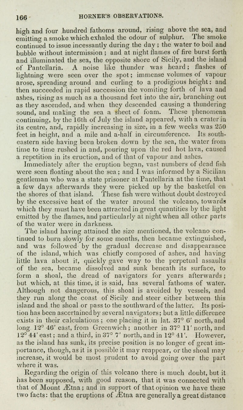 high and four hundred fathoms around, rising above the sea, and emitting a smoke which exhaled the odour of sulphur. The smoke continued to issue incessantly during the day ; the water to boil and bubble without intermission ; and at night flames of fire burst forth and illuminated the sea, the opposite shore of Sicily, and the island of Pantellaria. A noise like thunder was heard; flashes of lightning were seen over the spot; immense volumes of vapour arose, spreading around and curling to a prodigious height; and then succeeded in rapid succession the vomiting forth of lava and ashes, rising as much as a thousand feet into the air, branching out as they ascended, and when they descended causing a thundering sound, and making the sea a sheet of foam. These phenomena continuing, by the ICth of July the island appeared, with a crater in its centre, and, rapidly increasing in size, in a few weeks was 250 feet in height, and a mile and a-half in circumference. Its south- eastern side having been broken down by the sea, the water from time to time rushed in and, pouring upon the red hot lava, caused a repetition in its eruction, and of that of vapour and ashes. Immediately after the eruption began, vast numbers of dead fish were seen floating about the sea; and I was informed by a Sicilian gentleman who was a state prisoner at Pantellaria at the time, that a few days afterwards they were picked up by the basketful on the shores of that island. These fish were without doubt destroyed by the excessive heat of the water around the volcano, towards which they must have been attracted in great quantities by the light emitted by the flames, and particularly at night when all other parts of the water were in darkness. The island having attained the size mentioned, the volcano con- tinued to burn slowly for some months, then became extinguished, and was followed by the gradual decrease and disappearance of the island, which was chiefly composed of ashes, and having little lava about it, quickly gave way to the perpetual assaults of the sea, became dissolved and sunk beneath its surface, to form a shoal, the dread of navigators for years afterwards; but which, at this time, it is said, has several fathoms of water. Although not dangerous, this shoal is avoided by vessels, and they run along the coast of Sicily and steer either between this island and the shoal or pass to the southward of the latter. Its posi- tion has been ascertained by several navigators; but a little difference exists in their calculations ; one placing it in lat. 37° C north, and long 12° 46' east, from Greenwich; another in 37° 11' north, and 12° 44' east; and a third, in 37° 7' north, and in 12° 41'. However, as the island has sunk, its precise position is no longer of great im- portance, though, as it is possible it may reappear, or the shoal may increase, it would be most prudent to avoid going over the part where it was. Regarding the origin of this volcano there is much doubt, but it has been supposed, with good reason, that it was connected with that of Mount JEtna ; and in support of that opinion we have these two facts: that the eruptions of jEtna are generally a great distance
