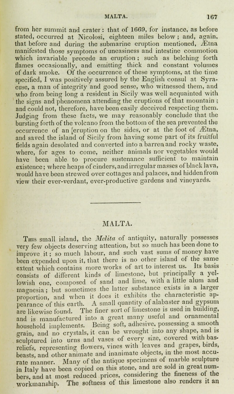 MALTA. 1G7 from her summit and crater: that of 1669, for instance, as before stated, occurred at Nicolosi, eighteen miles below ; and, again, that before and during the submarine eruption mentioned, iEtna manifested those symptoms of uneasiness and intestine commotion which invariable precede an eruption ; such as belching forth flames occasionally, and emitting thick and constant volumes of dark smoke. Of the occurrence of these symptoms, at the time specified, I was positively assured by the English consul at Syra- cuse, a man of integrity and good sense, who witnessed them, and who from being long a resident in Sicily was well acquainted with the signs and phenomena attending the eruptions of that mountain ; and could not, therefore, have been easily deceived respecting them. Judging from these facts, we may reasonably conclude that the bursting forth of the volcano from the bottom of the sea prevented the occurrence of an [eruption on the sides, or at the foot of JEtm, and saved the island of Sicily from having some part of its fruitful fields again desolated and converted into a barren and rocky waste, where, for ages to come, neither animals nor vegetables would have been able to procure sustenance sufficient to maintain existence; where heaps of cinders, and irregular masses of black lava, would have been strewed over cottages and palaces, and hidden from view their ever-verdant, ever-productive gardens and vineyards. MALTA. This small island, the Melita of antiquity, naturally possesses very few objects deserving attention, but so much has been done to improve it; so much labour, and such vast sums of money have been expended upon it, that there is no other island of the same extent which contains more works of art to interest us. Its basis consists of different kinds of limestone, but principally a yel- lowish one, composed of sand and lime, with a little alum and magnesia; but sometimes the latter substance exists in a larger proportion, and when it does it exhibits the characteristic ap- pearance of this earth. A small quantity of alabaster and gypsum are likewise found. The finer sort of limestone is used in building, and is manufactured into a great many useful and ornamental household implements. Being soft, adhesive, possessing a smooth grain, and no crystals, it can be wrought into any shape, and is sculptured into urns and vases of every size, covered with bas- reliefs, representing flowers, vines with leaves and grapes, birds, beasts, and other animate and inanimate objects, in the most accu- rate manner. Many of the antique specimens of marble sculpture in Italy have been copied on this stone, and are sold in great num- bers, and at most reduced prices, considering the fineness of the workmanship. The softness of this limestone also renders it an