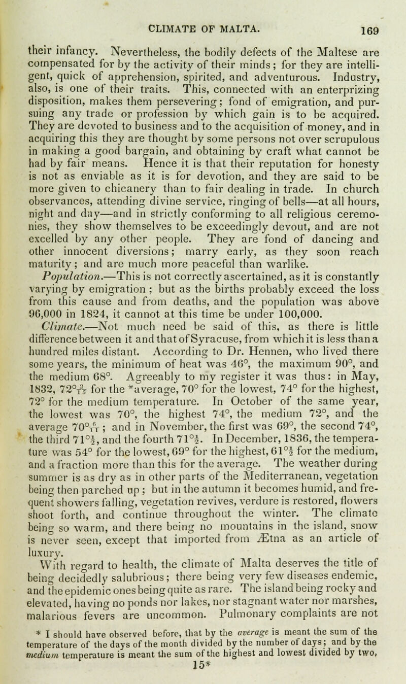 their infancy. Nevertheless, the bodily defects of the Maltese are compensated for by the activity of their minds ; for they are intelli- gent, quick of apprehension, spirited, and adventurous. Industry, also, is one of their traits. This, connected with an enterprizing disposition, makes them persevering; fond of emigration, and pur- suing any trade or profession by which gain is to be acquired. They are devoted to business and to the acquisition of money, and in acquiring this they are thought by some persons not over scrupulous in making a good bargain, and obtaining by craft what cannot be had by fair means. Hence it is that their reputation for honesty is not as enviable as it is for devotion, and they are said to be more given to chicanery than to fair dealing in trade. In church observances, attending divine service, ringing of bells—at all hours, night and day—and in strictly conforming to all religious ceremo- nies, they show themselves to be exceedingly devout, and are not excelled by any other people. They are fond of dancing and other innocent diversions; marry early, as they soon reach maturity; and are much more peaceful than warlike. Population.—This is not correctly ascertained, as it is constantly varying by emigration ; but as the births probably exceed the loss from this cause and from deaths, and the population was above 90,000 in 1824, it cannot at this time be under 100,000. Climate.—Not much need be said of this, as there is little difference between it and that of Syracuse, from which it is less than a hundred miles distant. According to Dr. Hennen, who lived there some years, the minimum of heat was 46°, the maximum 90°, and the medium 68°. Agreeably to my register it was thus: in May, 1832, 72°T2s for the ^average, 70° for the lowest, 74° for the highest, 72° for the medium temperature. In October of the same year, the lowest was 70°, the highest 74°, the medium 72°, and the average 70°fV ; and in November, the first was 69°, the second 74°, the third 71°§, and the fourth 71°$. In December, 1836, the tempera- ture was 54° for the lowest, 09° for the highest, 6l°i for the medium, and a fraction more than this for the average. The weather during summer is as dry as in other parts of the Mediterranean, vegetation being then parched up ; but in the autumn it becomes humid, and fre- quent showers falling, vegetation revives, verdure is restored, flowers shoot forth, and continue throughout the winter. The climate being so warm, and there being no mountains in the island, snow is never seen, except that imported from /Etna as an article of luxury. With reward to health, the climate of Malta deserves the title of being decidedly salubrious; there being very few diseases endemic, and the epidemic ones being quite as rare. The island being rocky and elevated, having no ponds nor lakes, nor stagnant water nor marshes, malarious fevers are uncommon. Pulmonary complaints are not * I should have observed before, that by the average is meant the sum of the temperature of the days of the month divided by the number of days; and by the ntcdium temperature is meant the sum of the highest and lowest divided by two, 15*