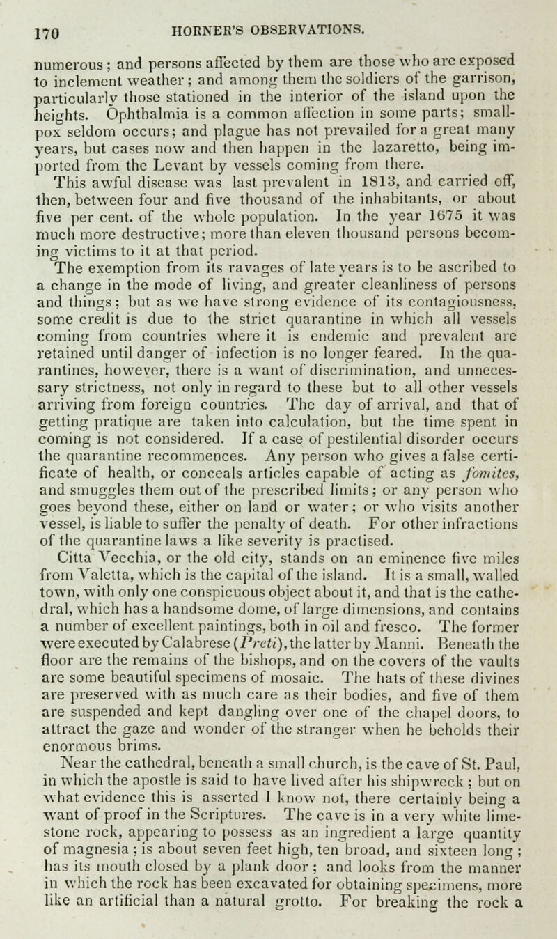 numerous; and persons affected by them are those who are exposed to inclement weather; and among them the soldiers of the garrison, particularly those stationed in the interior of the island upon the heights. Ophthalmia is a common affection in some parts; small- pox seldom occurs; and plague has not prevailed for a great many years, but cases now and then happen in the lazaretto, being im- ported from the Levant by vessels coming from there. This awful disease was last prevalent in 1813, and carried off, then, between four and five thousand of the inhabitants, or about five per cent, of the whole population. In the year 1675 it was much more destructive; more than eleven thousand persons becom- ing victims to it at that period. The exemption from its ravages of late years is to be ascribed to a change in the mode of living, and greater cleanliness of persons and things; but as we have strong evidence of its contagiousness, some credit is due to the strict quarantine in which all vessels coming from countries where it is endemic and prevalent are retained until danger of infection is no longer feared. In the qua- rantines, however, there is a want of discrimination, and unneces- sary strictness, not only in regard to these but to all other vessels arriving from foreign countries. The day of arrival, and that of getting pratique are taken into calculation, but the time spent in coming is not considered. If a case of pestilential disorder occurs the quarantine recommences. Any person who gives a false certi- ficate of health, or conceals articles capable of acting as fomitcs, and smuggles them out of the prescribed limits; or any person who goes beyond these, either on land or water; or who visits another vessel, is liable to suffer the penalty of death. For other infractions of the quarantine laws a like severity is practised. Citta Vecchia, or the old city, stands on an eminence five miles from Valetta, which is the capital of the island. It is a small, walled town, with only one conspicuous object about it, and that is the cathe- dral, which has a handsome dome, of large dimensions, and contains a number of excellent paintings, both in oil and fresco. The former wereexecuted by Calabrese {Preti),the latter by Manni. Beneath the floor are the remains of the bishops, and on the covers of the vaults are some beautiful specimens of mosaic. The hats of these divines are preserved with as much care as their bodies, and five of them are suspended and kept dangling over one of the chapel doors, to attract the gaze and wonder of the stranger when he beholds their enormous brims. Near the cathedral, beneath a small church, is the cave of St. Paul, in which the apostle is said to have lived after his shipwreck ; but on what evidence this is asserted I know not, there certainly being a want of proof in the Scriptures. The cave is in a very white lime- stone rock, appearing to possess as an ingredient a large quantity of magnesia; is about seven feet high, ten broad, and sixteen long ; has its mouth closed by a plank door; and looks from the manner in which the rock has been excavated for obtaining specimens, more like an artificial than a natural grotto. For breaking the rock a