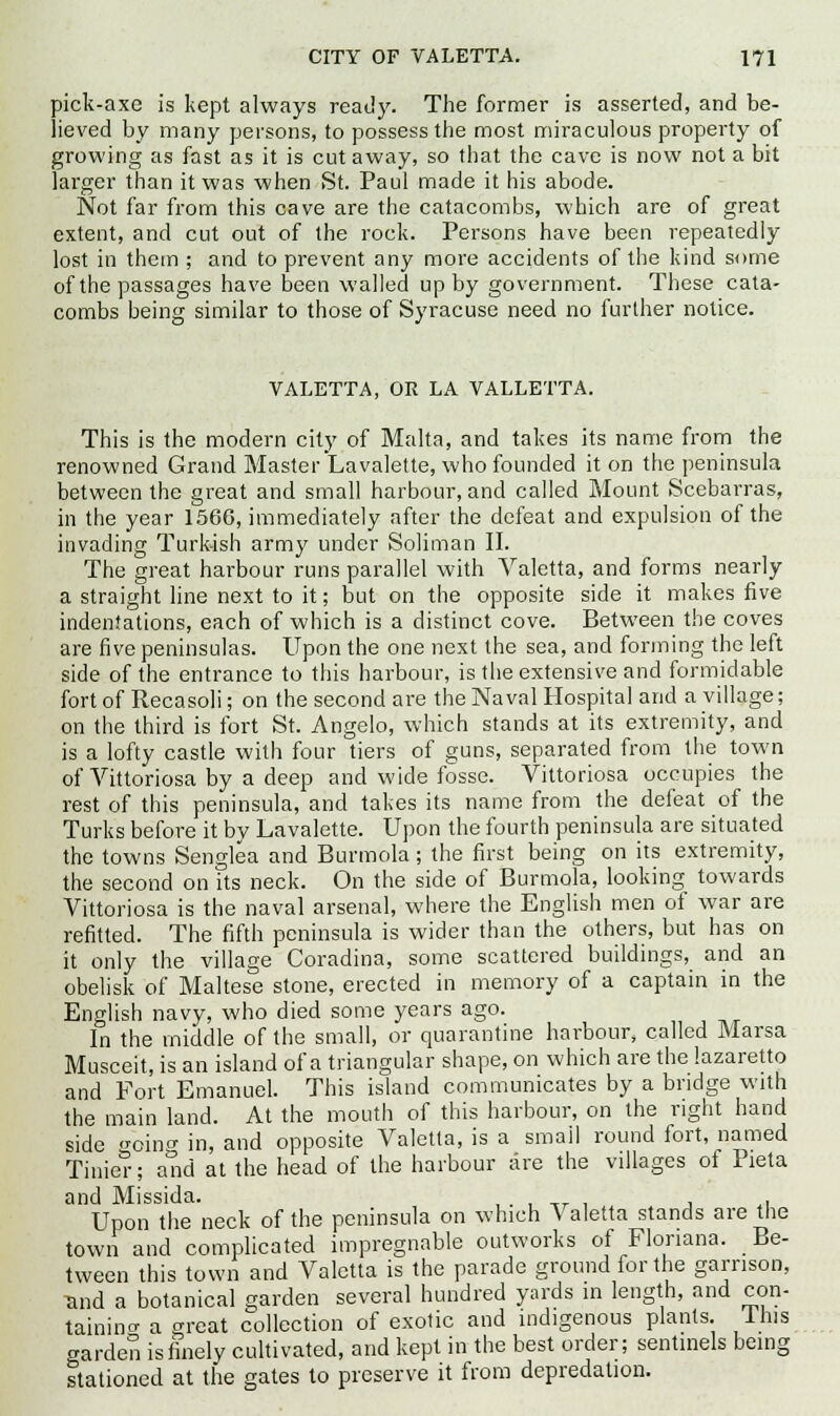 pick-axe is kept always ready. The former is asserted, and be- lieved by many persons, to possess the most miraculous property of growing as fast as it is cut away, so that the cave is now not a bit larger than it was when St. Paul made it his abode. Not far from this cave are the catacombs, which are of great extent, and cut out of the rock. Persons have been repeatedly lost in them ; and to prevent any more accidents of the kind some of the passages have been walled up by government. These cata- combs being similar to those of Syracuse need no further notice. VALETTA, OR LA VALLETTA. This is the modern city of Malta, and takes its name from the renowned Grand Master Lavalette, who founded it on the peninsula between the great and small harbour, and called Mount Scebarras, in the year 1566, immediately after the defeat and expulsion of the invading Turkish army under Soliman II. The great harbour runs parallel with Valetta, and forms nearly a straight line next to it; but on the opposite side it makes five indentations, each of which is a distinct cove. Between the coves are five peninsulas. Upon the one next the sea, and forming the left side of the entrance to this harbour, is the extensive and formidable fort of Recasoli; on the second are the Naval Hospital and a village; on the third is fort St. Angelo, which stands at its extremity, and is a lofty castle with four tiers of guns, separated from the town of Vittoriosa by a deep and wide fosse. Vittoriosa occupies the rest of this peninsula, and takes its name from the defeat of the Turks before it by Lavalette. Upon the fourth peninsula are situated the towns Senglea and Burmola; the first being on its extremity, the second on its neck. On the side of Burmola, looking towards Vittoriosa is the naval arsenal, where the English men of war are refitted. The fifth peninsula is wider than the others, but has on it only the village Coradina, some scattered buildings, and an obelisk of Maltese stone, erected in memory of a captain in the English navy, who died some years ago. In the middle of the small, or quarantine harbour, called Marsa Musceit, is an island of a triangular shape, on which are the lazaretto and Fort Emanuel. This island communicates by a bridge with the main land. At the mouth of this harbour, on the right hand side oino- in, and opposite Valetta, is a small round fort, named Tinier; atid at the head of the harbour lire the villages of Pieta and Missida. . . Upon the neck of the peninsula on which \ aletta stands are the town and complicated impregnable outworks of Flonana. Be- tween this town and Valetta is the parade ground for the garrison, and a botanical garden several hundred yards in length, and con- taining a great collection of exotic and indigenous plants. 11ns garden is finely cultivated, and kept in the best order; sentinels being stationed at the gates to preserve it from depredation.