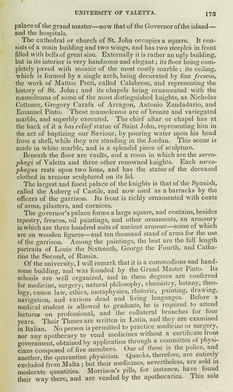 palace of the grand master—now that of the Governor of the island— and the hospitals. The cathedral or church of St. John occupies a square. It con- sists of a main building and two wings, and has two steeples in front filled with bellsof great size. Externally it is rather an ugly building, but in its interior is very handsome and elegant; its floor being com- pletely paved with mosaic of the most costly marble; its ceiling, which is formed by a single arcb, being decorated by fine frescos, the work of Matteo Preti, called Calabrese, and representing the history of St. John; and its chapels being ornamented with the mausoleums of some of the most distinguished knights, as Nicholas Cottoner, Gregory Carafa of Arragon, Antonio Zandadario, and Emanuel Pinto. These mausoleums are of bronze and variegated marble, and superbly executed. The chief altar or chapel has at the back of it a has relief statue of Saint John, representing him in Ihe act of baptizing our Saviour, by pouring water upon his head from a shell, while they are standing in the Jordan. This scene is made in white marble, and is a splendid piece of sculpture. Beneath the floor are vaults, and a room in which are the sarco- phagi of Valetta and three other renowned knights. Each sarco- phagus rests upon two lions, and has the statue of the deceased clothed in armour sculptured on its lid. The largest and finest palace of the knights is that of the Spanish, called the Auberg of Castile, and now used as a barracks by the officers of the garrison. Its front is richly ornamented with coats of arms, pilasters, and cornices. The governor's palace forms a large square, and contains, besides tapestry, frescos, oil paintings, and other ornaments, an armoury in which are three hundred suits of ancient armour—some of which are on wooden figures—and ten thousand stand of arms for the use of the garrison. Among the paintings, the best are the full length portraits of Louis the Sixteenth, George the Fourth, and Catha- rine the Second, of Russia. Of the university, I will remark that it is a commodious and hand- some building, and was founded by the Grand Master Pinto. Its schools are well organized, and in them degrees are conferred for medicine, surgery, natural philosophy, chemistry, botany, theo- logy, canon law, ethics, metaphysics, rhetoric, painting, drawing, navigation, and various dead and living languages. Before a medical student is allowed to graduate, he is required to attend lectures on professional, and the collateral branches for four vears Their Theses are written in Latin, and they are examined in Italian. No person is permitted to practice medicine or surgery.. nor any apothecary to vend medicines without a certificate from government, obtained by application through a committee of physi- cians composed of five members. One of these is the police, and another, the quarantine physician. Quacks, therefore, are entirely excluded from Malta ; but their medicines, nevertheless, are sold in moderate quantities. Morrison's pills, for instance, have found their way there, and are vended by the apothecaries. This sale