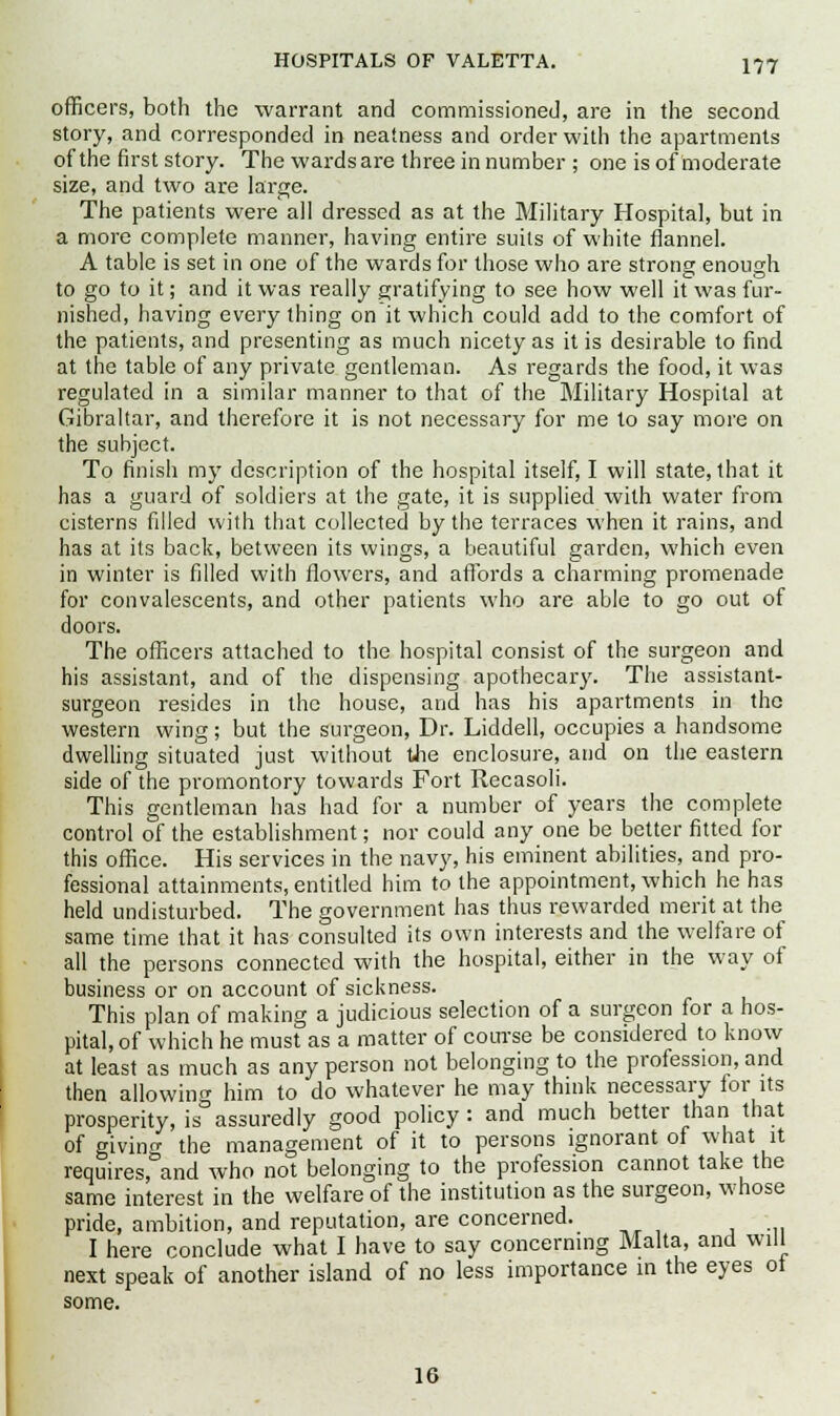 officers, both the warrant and commissioned, are in the second story, and corresponded in neatness and order with the apartments of the first story. The wards are three in number ; one is of moderate size, and two are large. The patients were all dressed as at the Military Hospital, but in a more complete manner, having entire suits of white flannel. A table is set in one of the wards for those who are strong enough to go to it; and it was really gratifying to see how well it was fur- nished, having every thing on it which could add to the comfort of the patients, and presenting as much nicety as it is desirable to find at the table of any private gentleman. As regards the food, it was regulated in a similar manner to that of the Military Hospital at Gibraltar, and therefore it is not necessary for me to say more on the subject. To finish my description of the hospital itself, I will state, that it has a guard of soldiers at the gate, it is supplied with water from cisterns filled with that collected by the terraces when it rains, and has at its back, between its wings, a beautiful garden, which even in winter is filled with flowers, and affords a charming promenade for convalescents, and other patients who are able to go out of doors. The officers attached to the hospital consist of the surgeon and his assistant, and of the dispensing apothecary. The assistant- surgeon resides in the house, and has his apartments in the western wing; but the surgeon, Dr. Liddell, occupies a handsome dwelling situated just without the enclosure, and on the eastern side of the promontory towards Fort Recasoli. This gentleman has had for a number of years the complete control of the establishment; nor could any one be better fitted for this office. His services in the navy, his eminent abilities, and pro- fessional attainments, entitled him to the appointment, which he has held undisturbed. The government has thus rewarded merit at the same time that it has consulted its own interests and the welfare of all the persons connected with the hospital, either in the way of business or on account of sickness. This plan of making a judicious selection of a surgeon for a hos- pital, of which he must as a matter of course be considered to know at least as much as any person not belonging to the profession, and then allowing him to do whatever he may think necessary for its prosperity, is assuredly good policy: and much better than that of givinn- the management of it to persons ignorant of what it requires,&and who not belonging to the profession cannot take the same interest in the welfare of the institution as the surgeon, whose pride, ambition, and reputation, are concerned. I here conclude what I have to say concerning Malta, and will next speak of another island of no less importance in the eyes ot some. 16