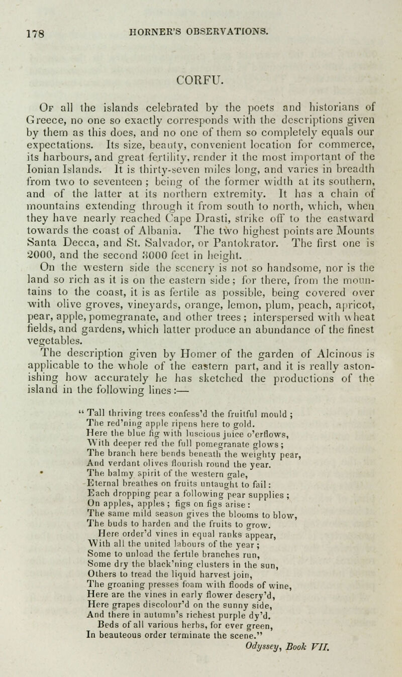 CORFU. Or all the islands celebrated by the poets and historians of Greece, no one so exactly corresponds with the descriptions given by them as this does, and no one of them so completely equals our expectations. Its size, beaut}', convenient location for commerce, its harbours, and great fertility, render it the most important of the Ionian Islands. It is thirty-seven miles long, and varies in breadth from two to seventeen ; being of the former width at its southern, and of the latter at its northern extremity. It has a chain of mountains extending through it from south to north, which, when they have nearly reached Cape Drasti, strike off to the eastward towards the coast of Albania. The two highest points are Mounts Santa Decca, and St. Salvador, or Pantokrator. The first one is 2000, and the second 9000 feet in height. On the western side the scenery is not so handsome, nor is the land so rich as it is on the eastern side; for there, from the moun- tains to the coast, it is as fertile as possible, being covered over with olive groves, vineyards, orange, lemon, plum, peach, apricot, pear, apple, pomegranate, and other trees ; interspersed with u heat fields, and gardens, which latter produce an abundance of the finest vegetables. The description given by Homer of the garden of Alcinous is applicable to the whole of the eastern part, and it is really aston- ishing how accurately he has sketched the productions of the island in the following lines:—  Tall thriving trees confess'd the fruilful mould ; The red'ning apple ripens here to gold. Here the blue fig with luscious juice o'erflows, With deeper red the full pomegranate glows; The branch here bends beneath the weighty pear, And verdant olives flourish round the year. • The balmy spirit of the western o-ale, Eternal breathes on fruits untaught to fail: Each dropping pear a following pear supplies ; On apples, apples; figs on figs arise: The same mild season gives the blooms to blow, The buds to harden and the fruits to orow. Here order'd vines in equal ranks appear, With all the united labours of the year; Some to unload the fertile branches run, Some dry the black'ning clusters in the sun, Others to tread the liquid harvest join, The groaning presses foam with floods of wine, Here are the vines in early flower descry'd, Here grapes discolour'd on the sunny side, And there in autumn's richest purple dy'd. Beds of all various herbs, for ever green, In beauteous order terminate the scene. Odyssey, Book VII.
