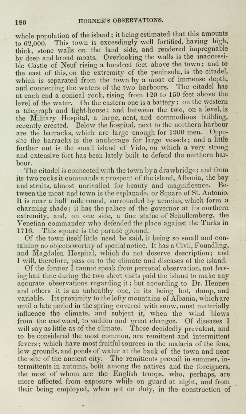 whole population of the island ; it being estimated that this amounts to 62,000. This town is exceedingly well fortified, having high, thick, stone walls on the land side, and rendered impregnable by deep and broad moats. Overlooking the walls is the inaccessi- ble Castle of Neuf rising a hundred feet above the town; and to the east of this, on the extremity of the peninsula, is the citadel, which is separated from the town by a moat of immense depth, and connecting the waters of the two harbours. The citadel has at each end a conical rock, rising from 120 to 150 feet above the level of the water. On the eastern one is a battery ; on the western a telegraph and light-house; and between the two, on a level, is the Military Hospital, a large, neat, and commodious building, recently erected. Below the hospital, next to the northern harbour are the barracks, which are large enough for 1200 men. Oppo- site the barracks is the anchorage for large vessels; and a little further out is the small island of Vido, on which a very strong and extensive fort has been lately built to defend the northern har- bour. The citadel is connected with the town by a drawbridge; and from its two rocks it commands a prospect of the island, Albania, the bay and straits, almost unrivalled for beauty and magnificence. Be- tween the moat and town is the esplanade, or Square of St. Antonio. It is near a half mile round, surrounded by acacias, which form a charming shade; it has the palace of the governor at its northern extremity, and, on one side, a fine statue of Schullemberg, the Venetian commander who defended the place against the Turks in 1710. This square is the parade ground. Of the town itself little need be said, it being so small and con- taining no objects worthy of special notice. It has a Civil, Foundling, and Magdalen Hospital, which do not deserve description; and I will, therefore, pass on to the climate and diseases of the island. Of the former I cannot speak from personal observation, not hav- ing had time during the two short visits paid the island to make any accurate observations regarding it; but according to Dr. Hennen and others it is an unhealthy one, in its being hot, damp, and variable. Its proximity to the lofty mountains of Albania, which are until a late period in the spring covered with snow, must materially influence the climate, and subject it, when the wind blows from the eastward, to sudden and great changes. Of diseases I will say as little as of the climate. Those decidedly prevalent, and to be considered the most common, are remittent and intermittent fevers ; which have most fruitful sources in the malaria of the fens, low grounds, and ponds of water at the back of the town and near the site of the ancient city. The remittents prevail in summer, in- termittents in autumn, both among the natives and the foreigners, the most of whom are the English troops, who, perhaps, are more affected from exposure while on guard at night, and from their being employed, when not on duty, in the construction of