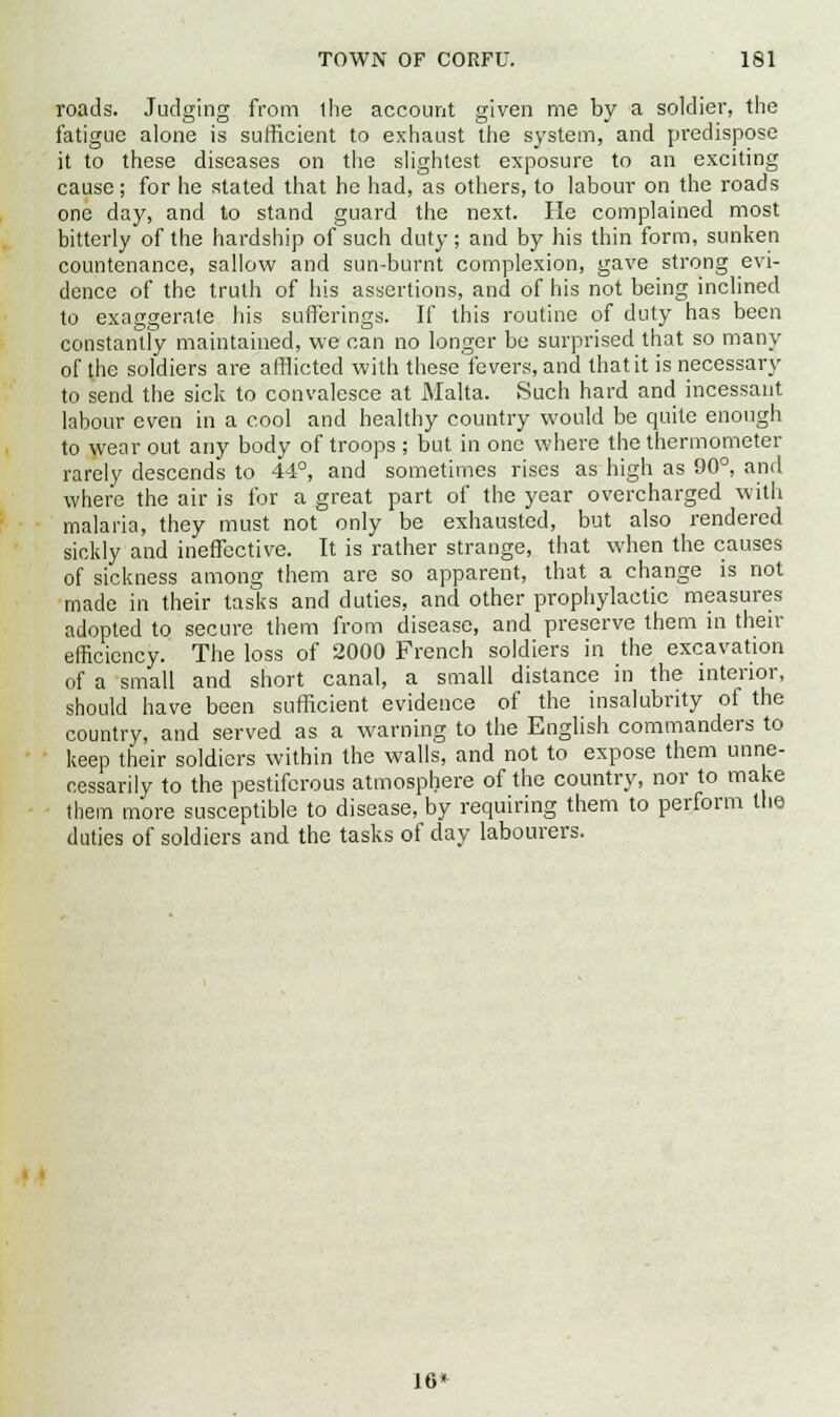 roads. Judging from the account given me by a soldier, the fatigue alone is sufficient to exhaust the system, and predispose it to these diseases on the slightest exposure to an exciting cause; for he stated that he had, as others, to labour on the roads one day, and to stand guard the next. He complained most bitterly of the hardship of such duty; and by his thin form, sunken countenance, sallow and sun-burnt complexion, gave strong evi- dence of the truth of his assertions, and of his not being inclined to exaggerate his sufferings. If this routine of duty has been constantly maintained, we can no longer be surprised that so many of the soldiers are afflicted with these fevers, and that it is necessary to send the sick to convalesce at Malta. Such hard and incessant labour even in a cool and healthy country would be quite enough to wear out any body of troops ; but in one where the thermometer rarely descends to 44°, and sometimes rises as high as 90°, and where the air is for a great part of the year overcharged with malaria, they must not only be exhausted, but also rendered sickly and ineffective. It is rather strange, that when the causes of sickness among them are so apparent, that a change is not made in their tasks and duties, and other prophylactic measures adopted to secure them from disease, and preserve them in then- efficiency. The loss of 2000 French soldiers in the excavation of a small and short canal, a small distance in the interior, should have been sufficient evidence of the insalubrity of the country, and served as a warning to the English commanders to keep their soldiers within the walls, and not to expose them unne- cessarily to the pestiferous atmosphere of the country, nor to make them more susceptible to disease, by requiring them to perform the duties of soldiers and the tasks of clay labourers. 16*