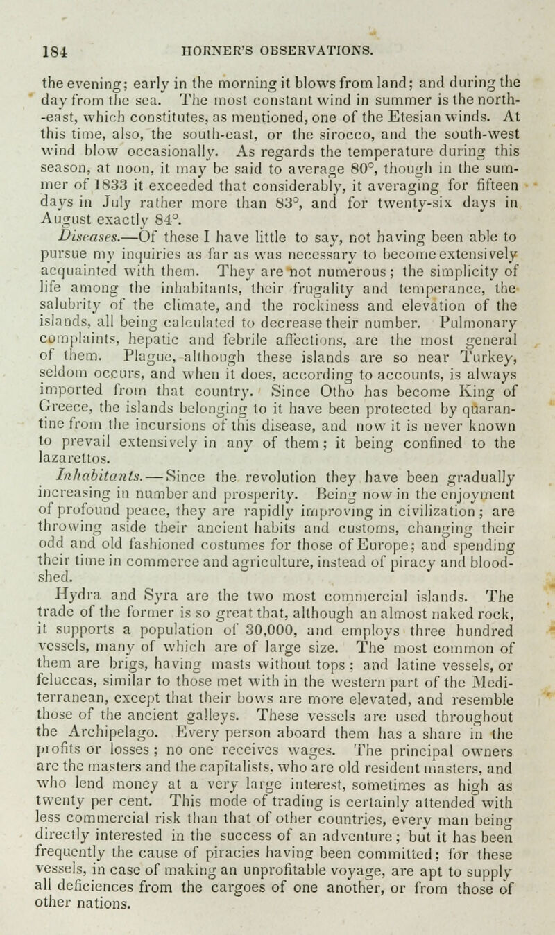 the evening; early in the morning it blows from land; and during the day from the sea. The most constant wind in summer is the north- -east, which constitutes, as mentioned, one of the Etesian winds. At this time, also, the south-east, or the sirocco, and the south-west wind blow occasionally. As regards the temperature during this season, at noon, it may be said to average 80°, though in the sum- mer of 1833 it exceeded that considerably, it averaging for fifteen days in July rather more than 83°, and for twenty-six days in August exactly 84°. Diseases.—Of these I have little to say, not having been able to pursue my inquiries as far as was necessary to become extensively acquainted with them. They are not numerous; the simplicity of life among the inhabitants, their frugality and temperance, the salubrity of the climate, and the rockiness and elevation of the islands, all being calculated to decrease their number. Pulmonary complaints, hepatic and febrile affections, are the most general of them. Plague, although these islands are so near Turkey, seldom occurs, and when it does, according to accounts, is always imported from that country. Since Otho has become King of Greece, the islands belonging to it have been protected by quaran- tine from the incursions of this disease, and now it is never known to prevail extensively in any of them; it being confined to the lazarettos. Inhabitants. — Since the revolution they have been gradually increasing in number and prosperity. Being now in the enjoyment of profound peace, they are rapidly improving in civilization; are throwing aside their ancient habits and customs, changing their odd and old fashioned costumes for those of Europe; and spending their time in commerce and agriculture, instead of piracy and blood- shed. Hydra and Syra are the two most commercial islands. The trade of the former is so great that, although an almost naked rock, it supports a population of 30,000, and employs three hundred vessels, many of which are of large size. The most common of them are brigs, having masts without tops ; and latine vessels, or feluccas, similar to those met with in the western part of the Medi- terranean, except that their bows are more elevated, and resemble those of the ancient galleys. These vessels are used throughout the Archipelago. Every person aboard them has a share in the profits or losses ; no one receives wages. The principal owners are the masters and the capitalists, who are old resident masters, and who lend money at a very large interest, sometimes as high as twenty per cent. This mode of trading is certainly attended with less commercial risk than that of other countries, every man beincr directly interested in the success of an adventure; but it has been frequently the cause of piracies having been committed; for these vessels, in case of making an unprofitable voyage, are apt to supply- all deficiences from the cargoes of one another, or from those of other nations.