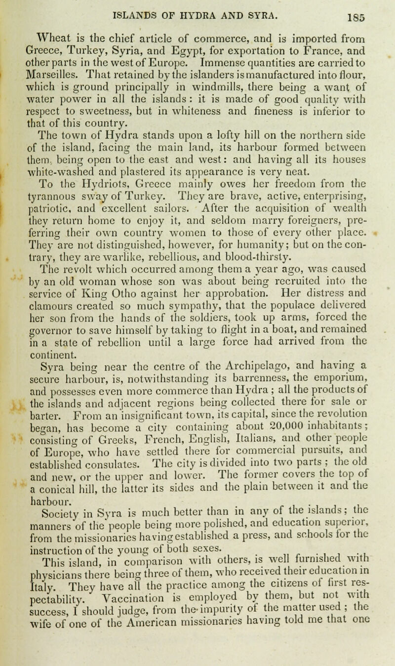 ISLANDS OF HYDRA AND SYRA. ig5 Wheat is the chief article of commerce, and is imported from Greece, Turkey, Syria, and Egypt, for exportation to France, and other parts in the west of Europe. Immense quantities are carried to Marseilles. That retained by the islanders is manufactured into flour, which is ground principally in windmills, there being a want of water power in all the islands : it is made of good quality with respect to sweetness, but in whiteness and fineness is inferior to that of this country. The town of Hydra stands upon a lofty hill on the northern side of the island, facing the main land, its harbour formed between them, being open to the east and west: and having all its houses white-washed and plastered its appearance is very neat. To the Hydriots, Greece mainly owes her freedom from the tyrannous sway of Turkey. They are brave, active, enterprising, patriotic, and excellent sailors. After the acquisition of wealth they return home to enjoy it, and seldom marry foreigners, pre- ferring their own country women to those of every other place. They are not distinguished, however, for humanity; but on the con- trary, they are warlike, rebellious, and blood-thirsty. The revolt which occurred among them a year ago, was caused by an old woman whose son was about being recruited into the service of King Otho against her approbation. Her distress and clamours created so much sympathy, that the populace delivered her son from the hands of the soldiers, took up arms, forced the governor to save himself by taking to flight in a boat, and remained in a state of rebellion until a large force had arrived from the continent. Syra being near the centre of the Archipelago, and having a secure harbour, is, notwithstanding its barrenness, the emporium, and possesses even more commerce than Hydra; all the products of the islands and adjacent regions being collected there for sale or barter. From an insignificant town, its capital, since the revolution began, has become a city containing about 20,000 inhabitants; consisting of Greeks, French, English, Italians, and other people of Europe, who have settled there for commercial pursuits, and established consulates. The city is divided into two parts ; the old and new, or the upper and lower. The former covers the top of a conical hill, the latter its sides and the plain between it and the harbour. . Society in Syra is much better than in any of the islands; the manners of the'people being more polished, and education superior, from the missionaries having established a press, and schools for the instruction of the young of both sexes. This island, in comparison with others, is well furnished with physicians there being three of them, who received their education in Italy They have all the practice among the citizens of first res- pectability. Vaccination is employed by them, but not with success, I should judge, from the-impurity of the matter used ; the wife of one of the American missionaries having told me that one