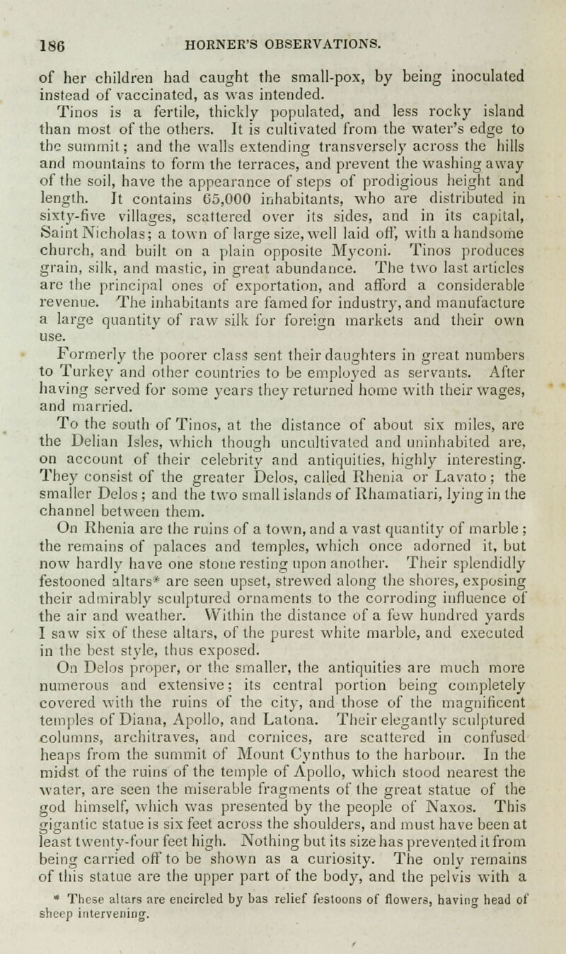 of her children had caught the small-pox, by being inoculated instead of vaccinated, as was intended. Tinos is a fertile, thickly populated, and less rocky island than most of the others. It is cultivated from the water's edge to the summit; and the walls extending transversely across the hills and mountains to form the terraces, and prevent the washing away of the soil, have the appearance of steps of prodigious height and length. It contains 65,000 inhabitants, who are distributed in sixty-five villages, scattered over its sides, and in its capital, Saint Nicholas; a town of large size, well laid off, with a handsome church, and built on a plain opposite Myconi. Tinos produces grain, silk, and mastic, in great abundance. The two last articles are the principal ones of exportation, and afford a considerable revenue. The inhabitants are famed for industry, and manufacture a large quantity of raw silk for foreign markets and their own use. Formerly the poorer class sent their daughters in great numbers to Turkey and other countries to be employed as servants. After having served for some years they returned home with their wages, and married. To the south of Tinos, at the distance of about six miles, are the Delian Isles, which though uncultivated and uninhabited are, on account of their celebrity and antiquities, highly interesting. They consist of the greater Delos, called Rhenia or Lavato; the smaller Delos ; and the two small islands of Rhamatiari, lying in the channel between them. On Rhenia are the ruins of a town, and a vast quantity of marble ; the remains of palaces and temples, which once adorned it, but now hardly have one stone resting upon another. Their splendidly festooned altars* are seen upset, strewed along the shores, exposing their admirably sculptured ornaments to the corroding influence of the air and weather. Within the distance of a few hundred yards I saw six of these altars, of the purest white marble, and executed in the best style, thus exposed. On Delos proper, or the smaller, the antiquities are much more numerous and extensive; its central portion being completely covered with the ruins of the city, and those of the magnificent temples of Diana, Apollo, and Latona. Their elegantly sculptured columns, architraves, and cornices, are scattered in confused heaps from the summit of Mount Cynthus to the harbour. In the midst of the ruins of the temple of Apollo, which stood nearest the water, are seen the miserable frao-ments of the great statue of the god himself, which was presented by the people of Naxos. This gigantic statue is six feet across the shoulders, and must have been at least twenty-four feet high. Nothing but its size has prevented it from being carried off to be shown as a curiosity. The only remains of this statue are the upper part of the body, and the pelvis with a * These altars are encircled by bas relief festoons of flowers, having head of sheep intervening.