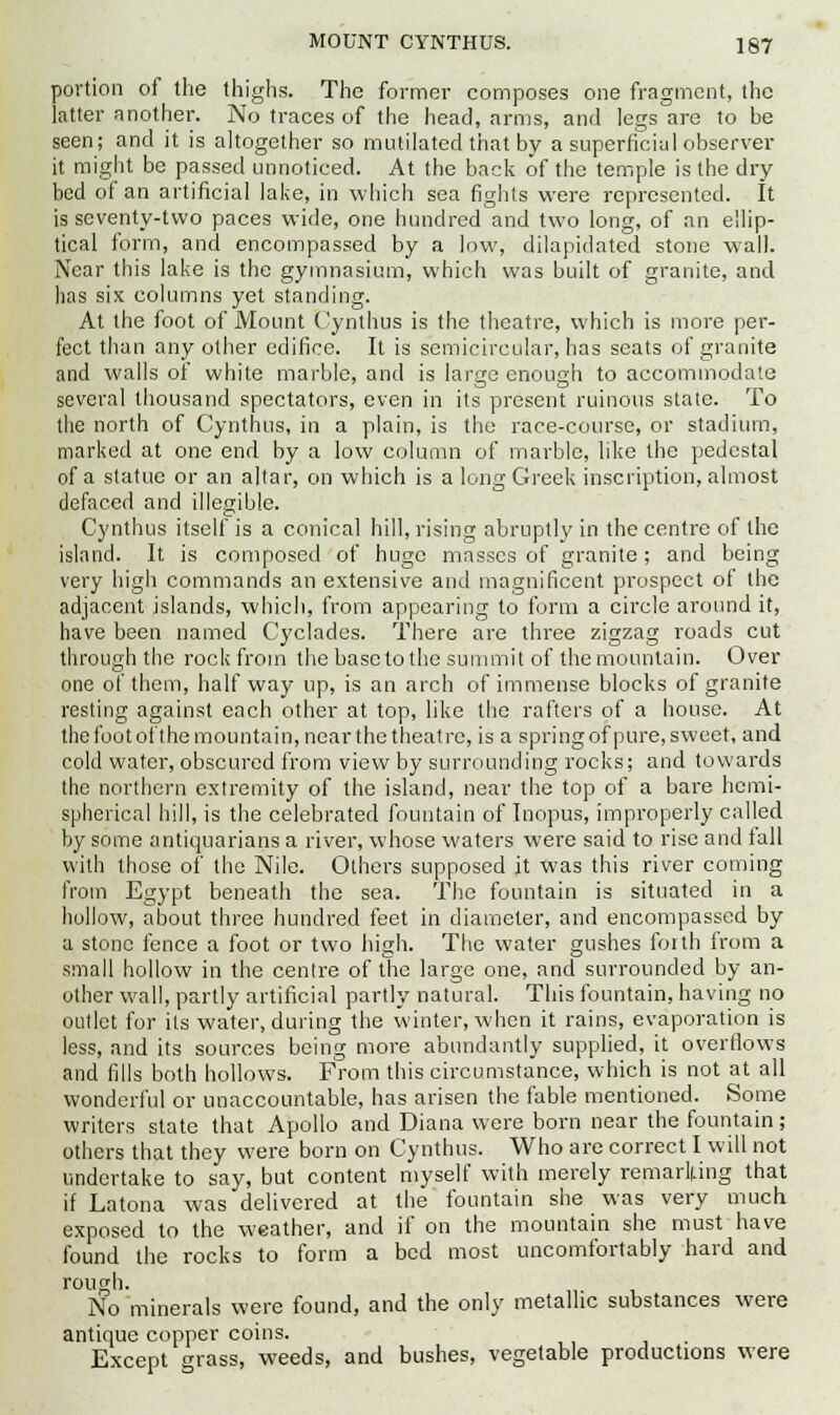 portion of the thighs. The former composes one fragment, (lie latter another. No traces of the head, arms, and legs are to be seen; and it is altogether so mutilated that by a superficial observer it might be passed unnoticed. At the back of the temple is the dry bed of an artificial lake, in which sea fights were represented. It is seventy-two paces wide, one hundred and two long, of an ellip- tical form, and encompassed by a low, dilapidated stone wall. Near this lake is the gymnasium, which was built of granite, and has six columns yet standing. At the foot of Mount Cynthus is the theatre, which is more per- fect than any other edifice. It is semicircular, has seats of granite and walls of white marble, and is large enough to accommodate several thousand spectators, even in its present ruinous state. To the north of Cynthus, in a plain, is the race-course, or stadium, marked at one end by a low column of marble, like the pedestal of a statue or an altar, on which is a long Greek inscription, almost defaced and illegible. Cynthus itself is a conical hill, rising abruptly in the centre of the island. It is composed of huge masses of granite; and being very high commands an extensive and magnificent prospect of the adjacent islands, which, from appearing to form a circle around it, have been named Cyclades. There are three zigzag roads cut through the rock from the base to the summit of the mountain. Over one of them, half way up, is an arch of immense blocks of granite resting against each other at top, like the rafters of a house. At the foot of the mountain, near the theatre, is a spring of pure, sweet, and cold water, obscured from view by surrounding rocks; and towards the northern extremity of the island, near the top of a bare hemi- spherical hill, is the celebrated fountain of Inopus, improperly called by some antiquarians a river, whose waters were said to rise and tall with those of the Nile. Others supposed it was this river coming from Egypt beneath the sea. The fountain is situated in a hollow, about three hundred feet in diameter, and encompassed by a stone fence a foot or two high. The water gushes forth from a small hollow in the centre of the large one, and surrounded by an- other wall, partly artificial partly natural. This fountain, having no outlet for its water, during the winter, when it rains, evaporation is less, and its sources being more abundantly supplied, it overflows and fills both hollows. From this circumstance, which is not at all wonderful or unaccountable, has arisen the fable mentioned. Some writers state that Apollo and Diana were born near the fountain ; others that they were born on Cynthus. Who are correct I will not undertake to say, but content myself with merely remarking that if Latona was delivered at the fountain she was very much exposed to the weather, and if on the mountain she must have found the rocks to form a bed most uncomfortably hard and rough. No minerals were found, and the only metallic substances were antique copper coins. Except grass, weeds, and bushes, vegetable productions were